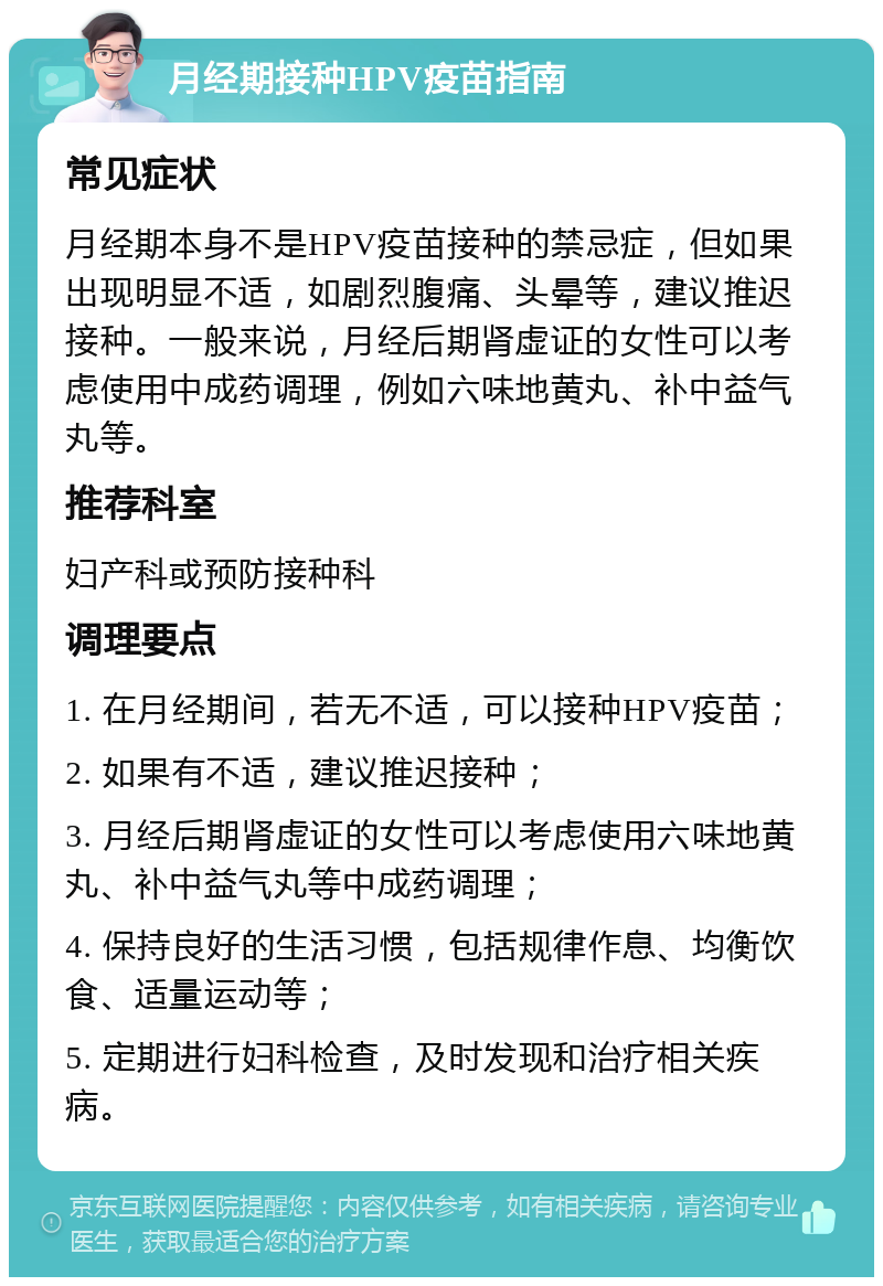 月经期接种HPV疫苗指南 常见症状 月经期本身不是HPV疫苗接种的禁忌症，但如果出现明显不适，如剧烈腹痛、头晕等，建议推迟接种。一般来说，月经后期肾虚证的女性可以考虑使用中成药调理，例如六味地黄丸、补中益气丸等。 推荐科室 妇产科或预防接种科 调理要点 1. 在月经期间，若无不适，可以接种HPV疫苗； 2. 如果有不适，建议推迟接种； 3. 月经后期肾虚证的女性可以考虑使用六味地黄丸、补中益气丸等中成药调理； 4. 保持良好的生活习惯，包括规律作息、均衡饮食、适量运动等； 5. 定期进行妇科检查，及时发现和治疗相关疾病。