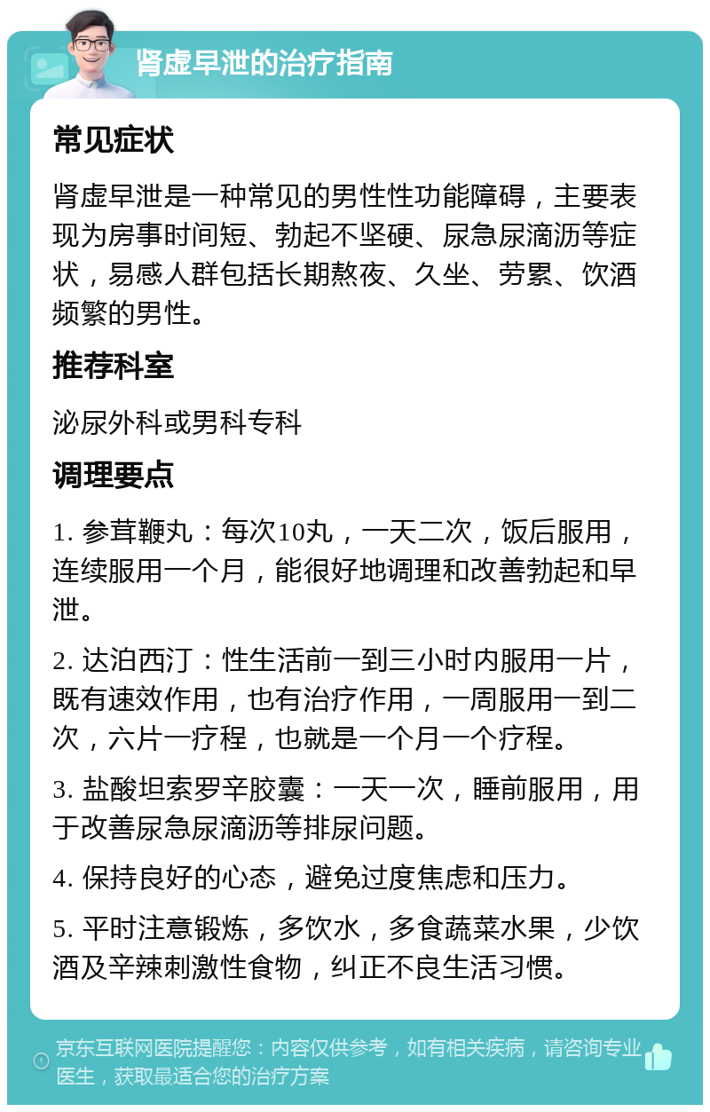 肾虚早泄的治疗指南 常见症状 肾虚早泄是一种常见的男性性功能障碍，主要表现为房事时间短、勃起不坚硬、尿急尿滴沥等症状，易感人群包括长期熬夜、久坐、劳累、饮酒频繁的男性。 推荐科室 泌尿外科或男科专科 调理要点 1. 参茸鞭丸：每次10丸，一天二次，饭后服用，连续服用一个月，能很好地调理和改善勃起和早泄。 2. 达泊西汀：性生活前一到三小时内服用一片，既有速效作用，也有治疗作用，一周服用一到二次，六片一疗程，也就是一个月一个疗程。 3. 盐酸坦索罗辛胶囊：一天一次，睡前服用，用于改善尿急尿滴沥等排尿问题。 4. 保持良好的心态，避免过度焦虑和压力。 5. 平时注意锻炼，多饮水，多食蔬菜水果，少饮酒及辛辣刺激性食物，纠正不良生活习惯。