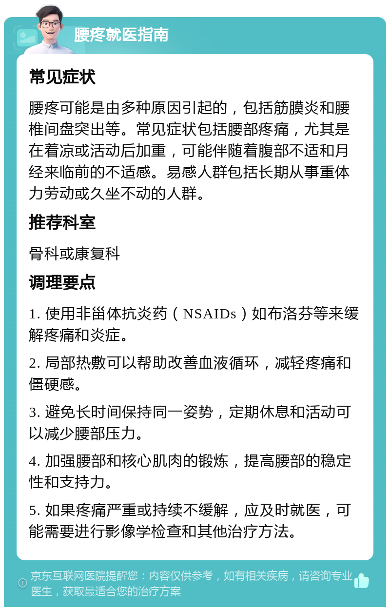 腰疼就医指南 常见症状 腰疼可能是由多种原因引起的，包括筋膜炎和腰椎间盘突出等。常见症状包括腰部疼痛，尤其是在着凉或活动后加重，可能伴随着腹部不适和月经来临前的不适感。易感人群包括长期从事重体力劳动或久坐不动的人群。 推荐科室 骨科或康复科 调理要点 1. 使用非甾体抗炎药（NSAIDs）如布洛芬等来缓解疼痛和炎症。 2. 局部热敷可以帮助改善血液循环，减轻疼痛和僵硬感。 3. 避免长时间保持同一姿势，定期休息和活动可以减少腰部压力。 4. 加强腰部和核心肌肉的锻炼，提高腰部的稳定性和支持力。 5. 如果疼痛严重或持续不缓解，应及时就医，可能需要进行影像学检查和其他治疗方法。