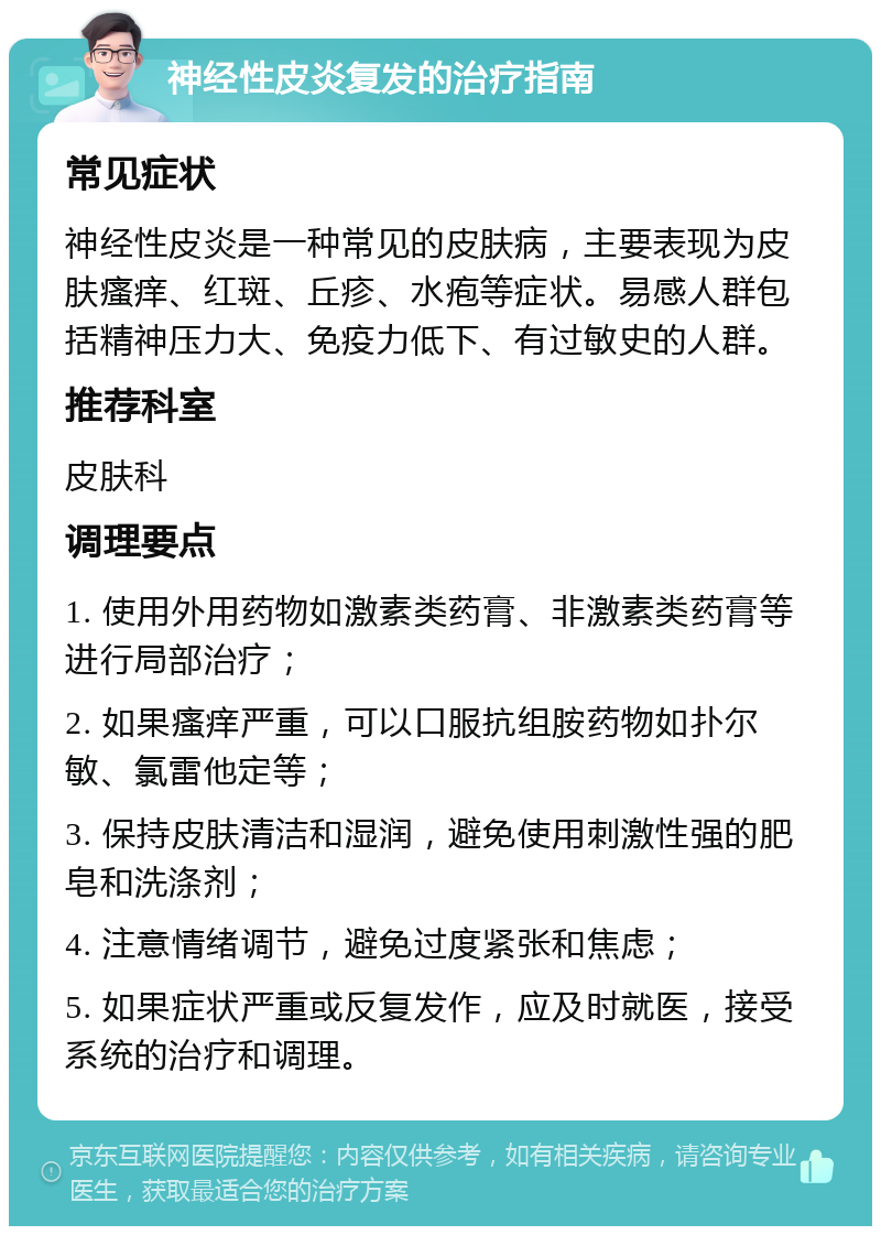 神经性皮炎复发的治疗指南 常见症状 神经性皮炎是一种常见的皮肤病，主要表现为皮肤瘙痒、红斑、丘疹、水疱等症状。易感人群包括精神压力大、免疫力低下、有过敏史的人群。 推荐科室 皮肤科 调理要点 1. 使用外用药物如激素类药膏、非激素类药膏等进行局部治疗； 2. 如果瘙痒严重，可以口服抗组胺药物如扑尔敏、氯雷他定等； 3. 保持皮肤清洁和湿润，避免使用刺激性强的肥皂和洗涤剂； 4. 注意情绪调节，避免过度紧张和焦虑； 5. 如果症状严重或反复发作，应及时就医，接受系统的治疗和调理。