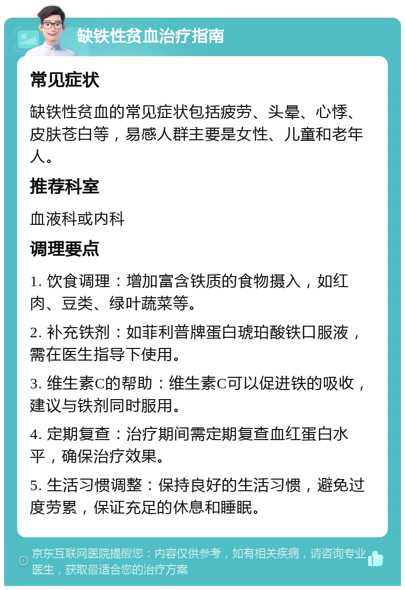 缺铁性贫血治疗指南 常见症状 缺铁性贫血的常见症状包括疲劳、头晕、心悸、皮肤苍白等，易感人群主要是女性、儿童和老年人。 推荐科室 血液科或内科 调理要点 1. 饮食调理：增加富含铁质的食物摄入，如红肉、豆类、绿叶蔬菜等。 2. 补充铁剂：如菲利普牌蛋白琥珀酸铁口服液，需在医生指导下使用。 3. 维生素C的帮助：维生素C可以促进铁的吸收，建议与铁剂同时服用。 4. 定期复查：治疗期间需定期复查血红蛋白水平，确保治疗效果。 5. 生活习惯调整：保持良好的生活习惯，避免过度劳累，保证充足的休息和睡眠。