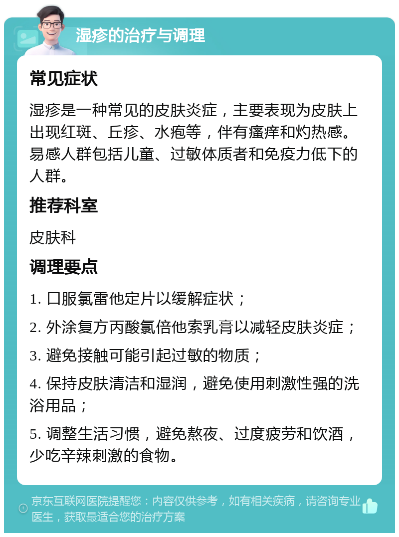 湿疹的治疗与调理 常见症状 湿疹是一种常见的皮肤炎症，主要表现为皮肤上出现红斑、丘疹、水疱等，伴有瘙痒和灼热感。易感人群包括儿童、过敏体质者和免疫力低下的人群。 推荐科室 皮肤科 调理要点 1. 口服氯雷他定片以缓解症状； 2. 外涂复方丙酸氯倍他索乳膏以减轻皮肤炎症； 3. 避免接触可能引起过敏的物质； 4. 保持皮肤清洁和湿润，避免使用刺激性强的洗浴用品； 5. 调整生活习惯，避免熬夜、过度疲劳和饮酒，少吃辛辣刺激的食物。