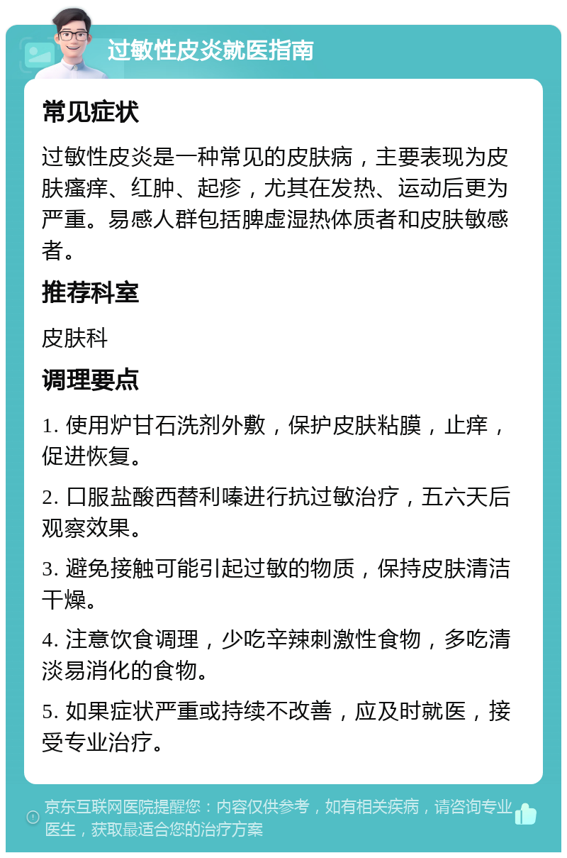 过敏性皮炎就医指南 常见症状 过敏性皮炎是一种常见的皮肤病，主要表现为皮肤瘙痒、红肿、起疹，尤其在发热、运动后更为严重。易感人群包括脾虚湿热体质者和皮肤敏感者。 推荐科室 皮肤科 调理要点 1. 使用炉甘石洗剂外敷，保护皮肤粘膜，止痒，促进恢复。 2. 口服盐酸西替利嗪进行抗过敏治疗，五六天后观察效果。 3. 避免接触可能引起过敏的物质，保持皮肤清洁干燥。 4. 注意饮食调理，少吃辛辣刺激性食物，多吃清淡易消化的食物。 5. 如果症状严重或持续不改善，应及时就医，接受专业治疗。