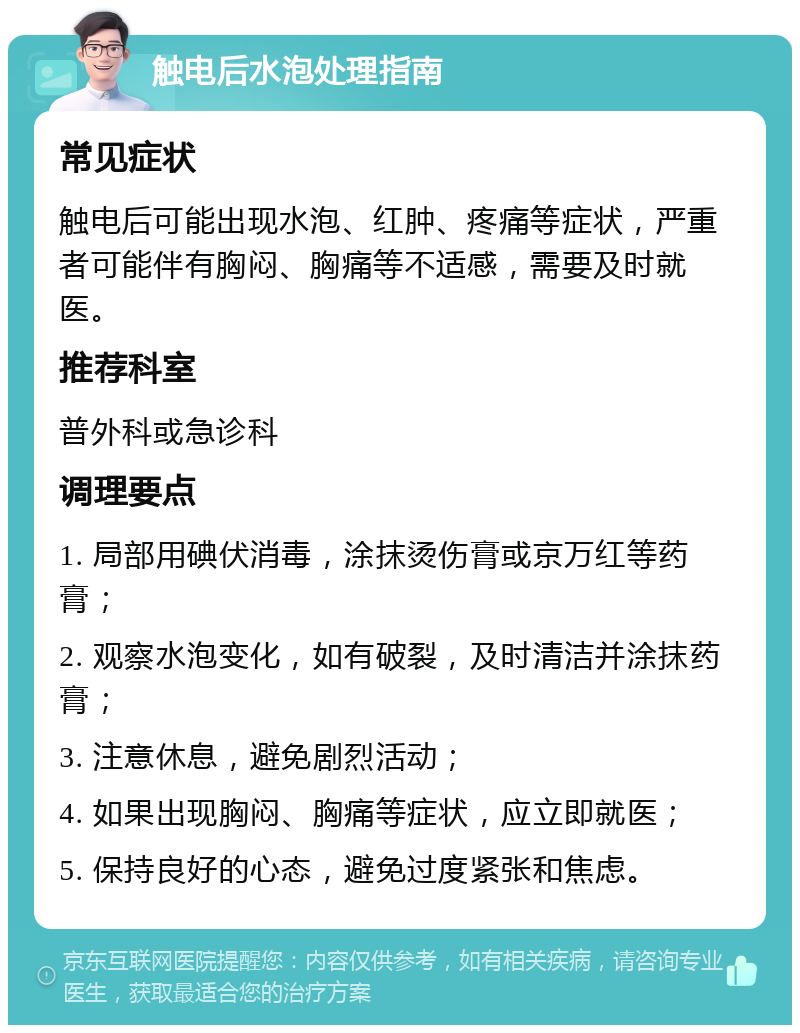 触电后水泡处理指南 常见症状 触电后可能出现水泡、红肿、疼痛等症状，严重者可能伴有胸闷、胸痛等不适感，需要及时就医。 推荐科室 普外科或急诊科 调理要点 1. 局部用碘伏消毒，涂抹烫伤膏或京万红等药膏； 2. 观察水泡变化，如有破裂，及时清洁并涂抹药膏； 3. 注意休息，避免剧烈活动； 4. 如果出现胸闷、胸痛等症状，应立即就医； 5. 保持良好的心态，避免过度紧张和焦虑。