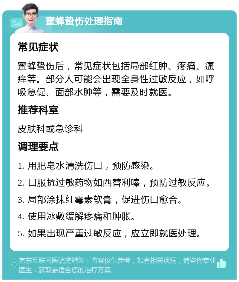 蜜蜂蛰伤处理指南 常见症状 蜜蜂蛰伤后，常见症状包括局部红肿、疼痛、瘙痒等。部分人可能会出现全身性过敏反应，如呼吸急促、面部水肿等，需要及时就医。 推荐科室 皮肤科或急诊科 调理要点 1. 用肥皂水清洗伤口，预防感染。 2. 口服抗过敏药物如西替利嗪，预防过敏反应。 3. 局部涂抹红霉素软膏，促进伤口愈合。 4. 使用冰敷缓解疼痛和肿胀。 5. 如果出现严重过敏反应，应立即就医处理。