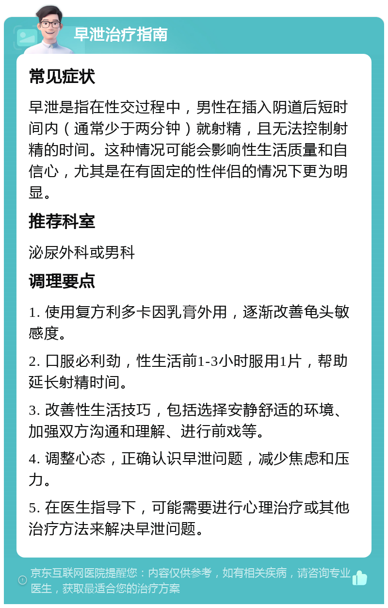 早泄治疗指南 常见症状 早泄是指在性交过程中，男性在插入阴道后短时间内（通常少于两分钟）就射精，且无法控制射精的时间。这种情况可能会影响性生活质量和自信心，尤其是在有固定的性伴侣的情况下更为明显。 推荐科室 泌尿外科或男科 调理要点 1. 使用复方利多卡因乳膏外用，逐渐改善龟头敏感度。 2. 口服必利劲，性生活前1-3小时服用1片，帮助延长射精时间。 3. 改善性生活技巧，包括选择安静舒适的环境、加强双方沟通和理解、进行前戏等。 4. 调整心态，正确认识早泄问题，减少焦虑和压力。 5. 在医生指导下，可能需要进行心理治疗或其他治疗方法来解决早泄问题。