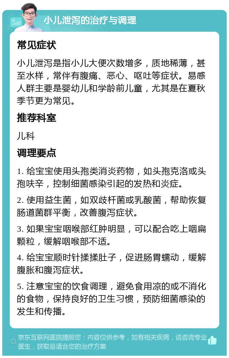 小儿泄泻的治疗与调理 常见症状 小儿泄泻是指小儿大便次数增多，质地稀薄，甚至水样，常伴有腹痛、恶心、呕吐等症状。易感人群主要是婴幼儿和学龄前儿童，尤其是在夏秋季节更为常见。 推荐科室 儿科 调理要点 1. 给宝宝使用头孢类消炎药物，如头孢克洛或头孢呋辛，控制细菌感染引起的发热和炎症。 2. 使用益生菌，如双歧杆菌或乳酸菌，帮助恢复肠道菌群平衡，改善腹泻症状。 3. 如果宝宝咽喉部红肿明显，可以配合吃上咽扁颗粒，缓解咽喉部不适。 4. 给宝宝顺时针揉揉肚子，促进肠胃蠕动，缓解腹胀和腹泻症状。 5. 注意宝宝的饮食调理，避免食用凉的或不消化的食物，保持良好的卫生习惯，预防细菌感染的发生和传播。