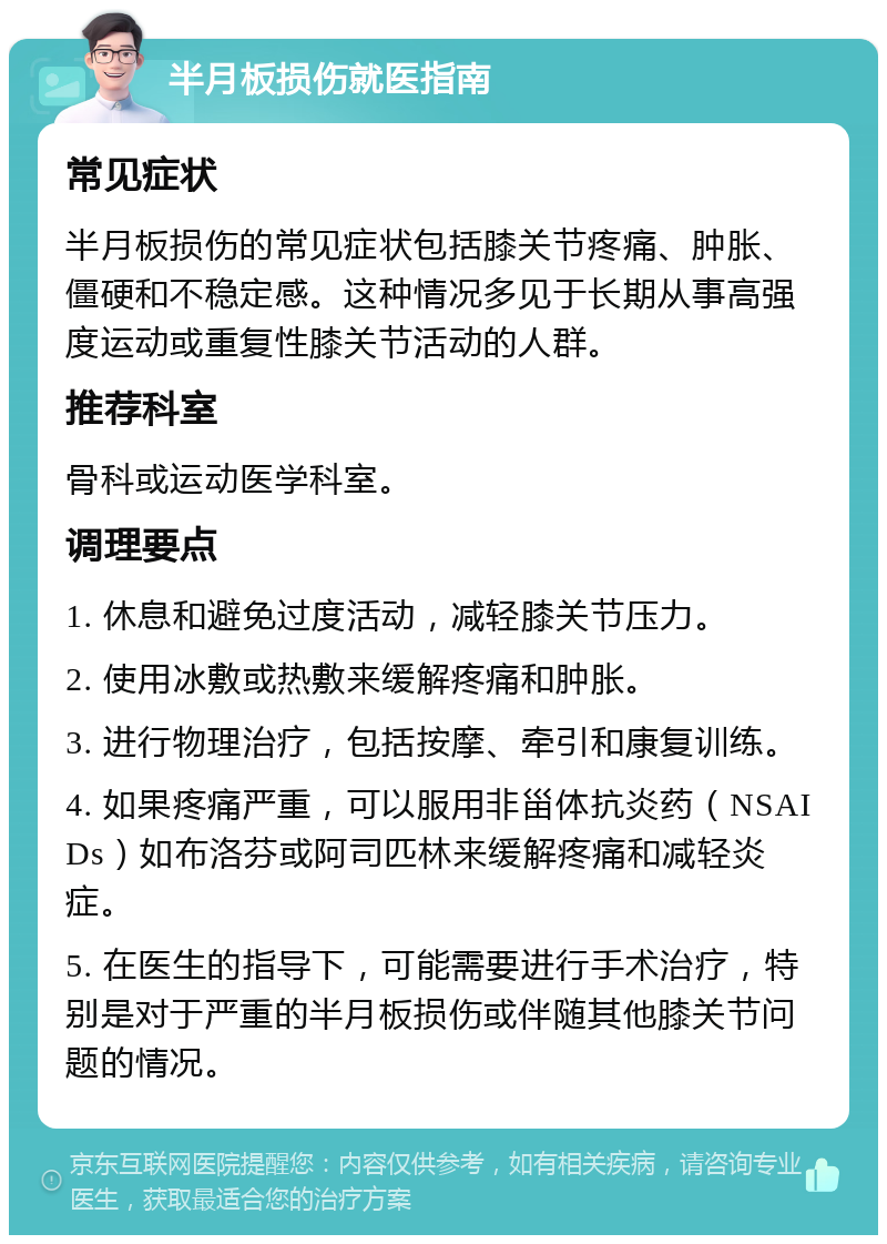 半月板损伤就医指南 常见症状 半月板损伤的常见症状包括膝关节疼痛、肿胀、僵硬和不稳定感。这种情况多见于长期从事高强度运动或重复性膝关节活动的人群。 推荐科室 骨科或运动医学科室。 调理要点 1. 休息和避免过度活动，减轻膝关节压力。 2. 使用冰敷或热敷来缓解疼痛和肿胀。 3. 进行物理治疗，包括按摩、牵引和康复训练。 4. 如果疼痛严重，可以服用非甾体抗炎药（NSAIDs）如布洛芬或阿司匹林来缓解疼痛和减轻炎症。 5. 在医生的指导下，可能需要进行手术治疗，特别是对于严重的半月板损伤或伴随其他膝关节问题的情况。