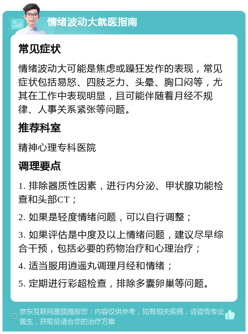 情绪波动大就医指南 常见症状 情绪波动大可能是焦虑或躁狂发作的表现，常见症状包括易怒、四肢乏力、头晕、胸口闷等，尤其在工作中表现明显，且可能伴随着月经不规律、人事关系紧张等问题。 推荐科室 精神心理专科医院 调理要点 1. 排除器质性因素，进行内分泌、甲状腺功能检查和头部CT； 2. 如果是轻度情绪问题，可以自行调整； 3. 如果评估是中度及以上情绪问题，建议尽早综合干预，包括必要的药物治疗和心理治疗； 4. 适当服用逍遥丸调理月经和情绪； 5. 定期进行彩超检查，排除多囊卵巢等问题。