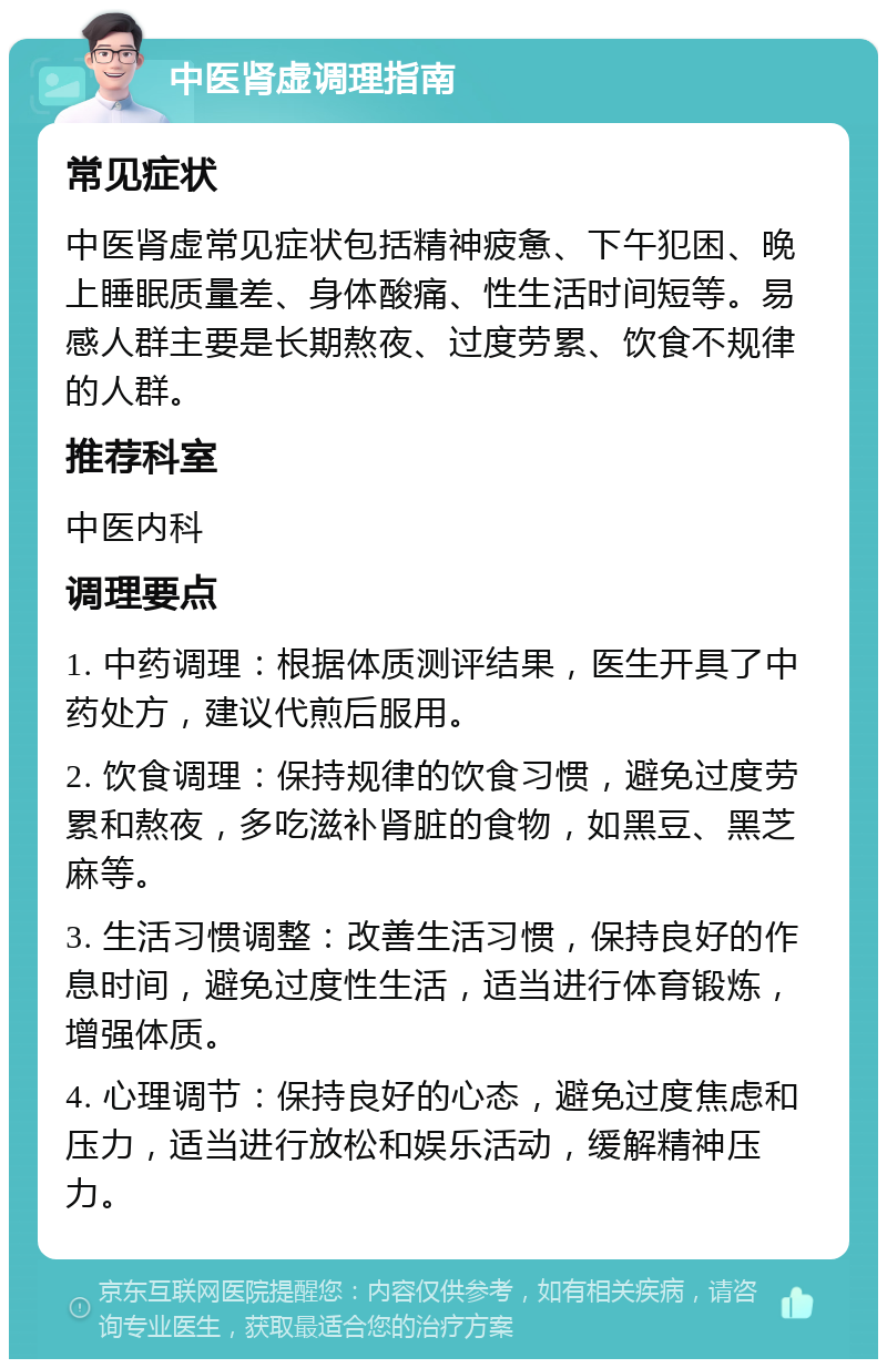 中医肾虚调理指南 常见症状 中医肾虚常见症状包括精神疲惫、下午犯困、晚上睡眠质量差、身体酸痛、性生活时间短等。易感人群主要是长期熬夜、过度劳累、饮食不规律的人群。 推荐科室 中医内科 调理要点 1. 中药调理：根据体质测评结果，医生开具了中药处方，建议代煎后服用。 2. 饮食调理：保持规律的饮食习惯，避免过度劳累和熬夜，多吃滋补肾脏的食物，如黑豆、黑芝麻等。 3. 生活习惯调整：改善生活习惯，保持良好的作息时间，避免过度性生活，适当进行体育锻炼，增强体质。 4. 心理调节：保持良好的心态，避免过度焦虑和压力，适当进行放松和娱乐活动，缓解精神压力。