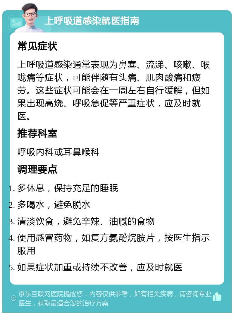 上呼吸道感染就医指南 常见症状 上呼吸道感染通常表现为鼻塞、流涕、咳嗽、喉咙痛等症状，可能伴随有头痛、肌肉酸痛和疲劳。这些症状可能会在一周左右自行缓解，但如果出现高烧、呼吸急促等严重症状，应及时就医。 推荐科室 呼吸内科或耳鼻喉科 调理要点 多休息，保持充足的睡眠 多喝水，避免脱水 清淡饮食，避免辛辣、油腻的食物 使用感冒药物，如复方氨酚烷胺片，按医生指示服用 如果症状加重或持续不改善，应及时就医