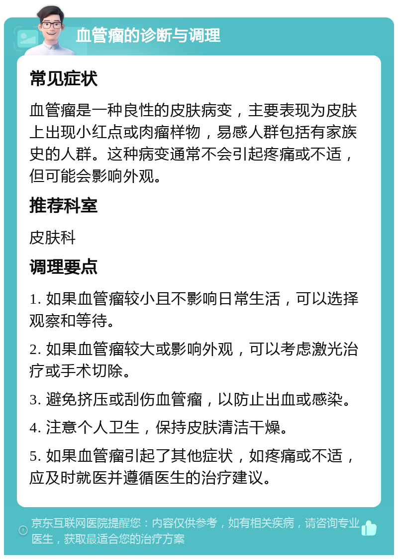 血管瘤的诊断与调理 常见症状 血管瘤是一种良性的皮肤病变，主要表现为皮肤上出现小红点或肉瘤样物，易感人群包括有家族史的人群。这种病变通常不会引起疼痛或不适，但可能会影响外观。 推荐科室 皮肤科 调理要点 1. 如果血管瘤较小且不影响日常生活，可以选择观察和等待。 2. 如果血管瘤较大或影响外观，可以考虑激光治疗或手术切除。 3. 避免挤压或刮伤血管瘤，以防止出血或感染。 4. 注意个人卫生，保持皮肤清洁干燥。 5. 如果血管瘤引起了其他症状，如疼痛或不适，应及时就医并遵循医生的治疗建议。