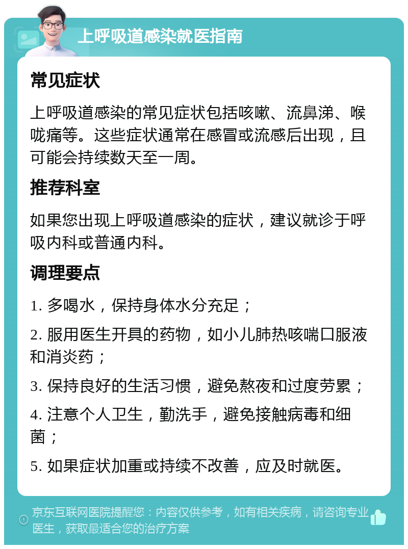 上呼吸道感染就医指南 常见症状 上呼吸道感染的常见症状包括咳嗽、流鼻涕、喉咙痛等。这些症状通常在感冒或流感后出现，且可能会持续数天至一周。 推荐科室 如果您出现上呼吸道感染的症状，建议就诊于呼吸内科或普通内科。 调理要点 1. 多喝水，保持身体水分充足； 2. 服用医生开具的药物，如小儿肺热咳喘口服液和消炎药； 3. 保持良好的生活习惯，避免熬夜和过度劳累； 4. 注意个人卫生，勤洗手，避免接触病毒和细菌； 5. 如果症状加重或持续不改善，应及时就医。