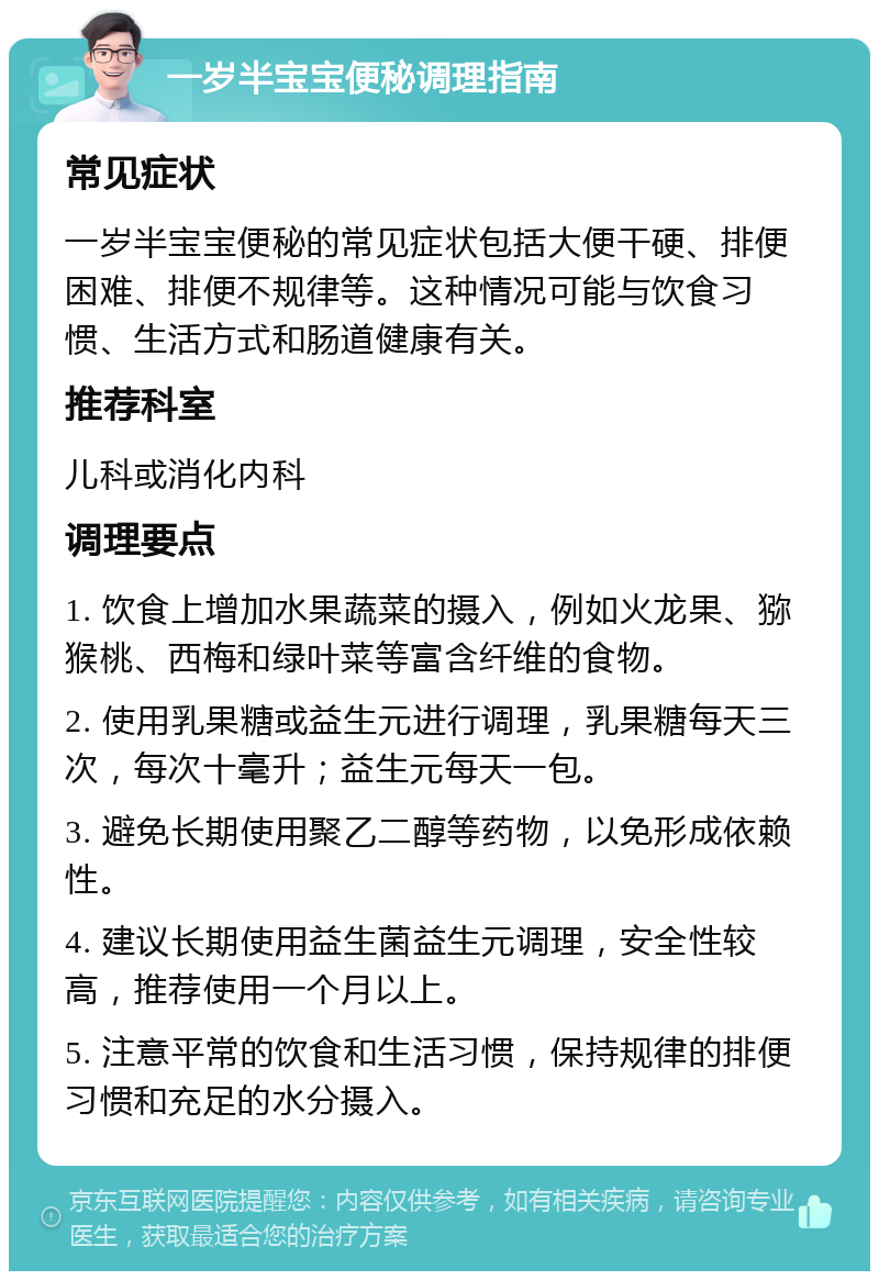 一岁半宝宝便秘调理指南 常见症状 一岁半宝宝便秘的常见症状包括大便干硬、排便困难、排便不规律等。这种情况可能与饮食习惯、生活方式和肠道健康有关。 推荐科室 儿科或消化内科 调理要点 1. 饮食上增加水果蔬菜的摄入，例如火龙果、猕猴桃、西梅和绿叶菜等富含纤维的食物。 2. 使用乳果糖或益生元进行调理，乳果糖每天三次，每次十毫升；益生元每天一包。 3. 避免长期使用聚乙二醇等药物，以免形成依赖性。 4. 建议长期使用益生菌益生元调理，安全性较高，推荐使用一个月以上。 5. 注意平常的饮食和生活习惯，保持规律的排便习惯和充足的水分摄入。