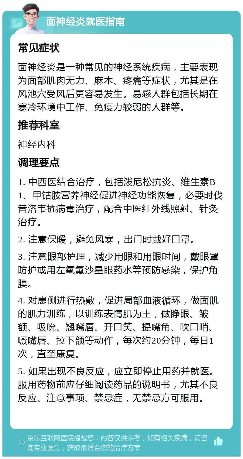 面神经炎就医指南 常见症状 面神经炎是一种常见的神经系统疾病，主要表现为面部肌肉无力、麻木、疼痛等症状，尤其是在风池穴受风后更容易发生。易感人群包括长期在寒冷环境中工作、免疫力较弱的人群等。 推荐科室 神经内科 调理要点 1. 中西医结合治疗，包括泼尼松抗炎、维生素B1、甲钴胺营养神经促进神经功能恢复，必要时伐昔洛韦抗病毒治疗，配合中医红外线照射、针灸治疗。 2. 注意保暖，避免风寒，出门时戴好口罩。 3. 注意眼部护理，减少用眼和用眼时间，戴眼罩防护或用左氧氟沙星眼药水等预防感染，保护角膜。 4. 对患侧进行热敷，促进局部血液循环，做面肌的肌力训练，以训练表情肌为主，做睁眼、皱额、吸吮、翘嘴唇、开口笑、提嘴角、吹口哨、噘嘴唇、拉下颌等动作，每次约20分钟，每日1次，直至康复。 5. 如果出现不良反应，应立即停止用药并就医。服用药物前应仔细阅读药品的说明书，尤其不良反应、注意事项、禁忌症，无禁忌方可服用。