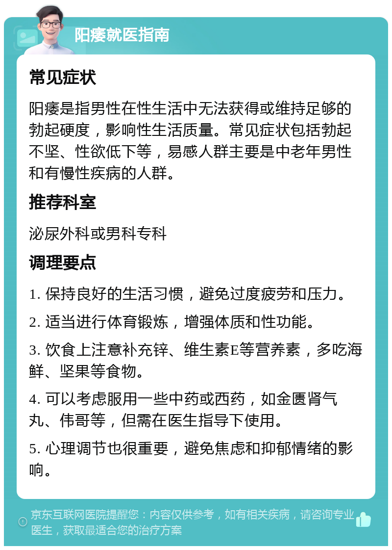 阳痿就医指南 常见症状 阳痿是指男性在性生活中无法获得或维持足够的勃起硬度，影响性生活质量。常见症状包括勃起不坚、性欲低下等，易感人群主要是中老年男性和有慢性疾病的人群。 推荐科室 泌尿外科或男科专科 调理要点 1. 保持良好的生活习惯，避免过度疲劳和压力。 2. 适当进行体育锻炼，增强体质和性功能。 3. 饮食上注意补充锌、维生素E等营养素，多吃海鲜、坚果等食物。 4. 可以考虑服用一些中药或西药，如金匮肾气丸、伟哥等，但需在医生指导下使用。 5. 心理调节也很重要，避免焦虑和抑郁情绪的影响。