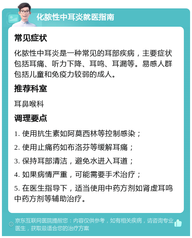 化脓性中耳炎就医指南 常见症状 化脓性中耳炎是一种常见的耳部疾病，主要症状包括耳痛、听力下降、耳鸣、耳漏等。易感人群包括儿童和免疫力较弱的成人。 推荐科室 耳鼻喉科 调理要点 1. 使用抗生素如阿莫西林等控制感染； 2. 使用止痛药如布洛芬等缓解耳痛； 3. 保持耳部清洁，避免水进入耳道； 4. 如果病情严重，可能需要手术治疗； 5. 在医生指导下，适当使用中药方剂如肾虚耳鸣中药方剂等辅助治疗。