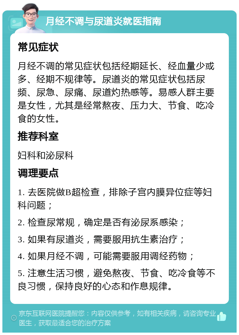 月经不调与尿道炎就医指南 常见症状 月经不调的常见症状包括经期延长、经血量少或多、经期不规律等。尿道炎的常见症状包括尿频、尿急、尿痛、尿道灼热感等。易感人群主要是女性，尤其是经常熬夜、压力大、节食、吃冷食的女性。 推荐科室 妇科和泌尿科 调理要点 1. 去医院做B超检查，排除子宫内膜异位症等妇科问题； 2. 检查尿常规，确定是否有泌尿系感染； 3. 如果有尿道炎，需要服用抗生素治疗； 4. 如果月经不调，可能需要服用调经药物； 5. 注意生活习惯，避免熬夜、节食、吃冷食等不良习惯，保持良好的心态和作息规律。