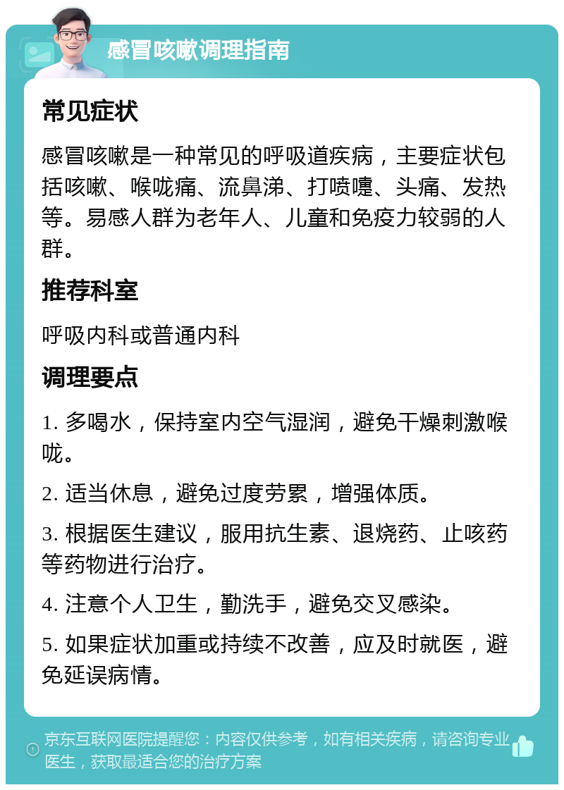 感冒咳嗽调理指南 常见症状 感冒咳嗽是一种常见的呼吸道疾病，主要症状包括咳嗽、喉咙痛、流鼻涕、打喷嚏、头痛、发热等。易感人群为老年人、儿童和免疫力较弱的人群。 推荐科室 呼吸内科或普通内科 调理要点 1. 多喝水，保持室内空气湿润，避免干燥刺激喉咙。 2. 适当休息，避免过度劳累，增强体质。 3. 根据医生建议，服用抗生素、退烧药、止咳药等药物进行治疗。 4. 注意个人卫生，勤洗手，避免交叉感染。 5. 如果症状加重或持续不改善，应及时就医，避免延误病情。