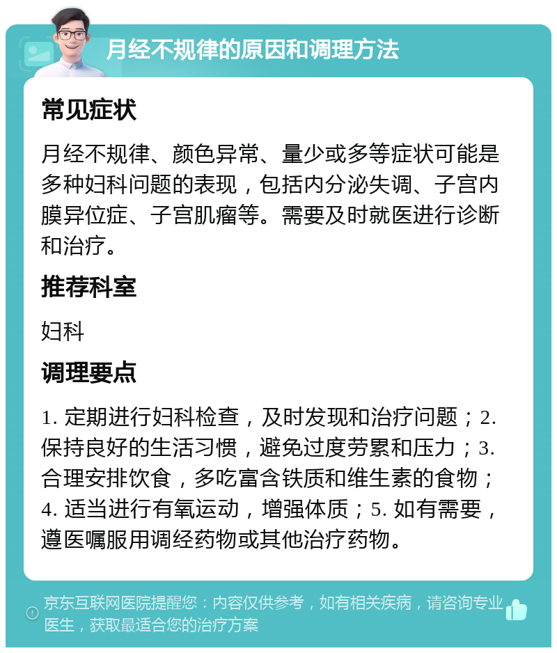 月经不规律的原因和调理方法 常见症状 月经不规律、颜色异常、量少或多等症状可能是多种妇科问题的表现，包括内分泌失调、子宫内膜异位症、子宫肌瘤等。需要及时就医进行诊断和治疗。 推荐科室 妇科 调理要点 1. 定期进行妇科检查，及时发现和治疗问题；2. 保持良好的生活习惯，避免过度劳累和压力；3. 合理安排饮食，多吃富含铁质和维生素的食物；4. 适当进行有氧运动，增强体质；5. 如有需要，遵医嘱服用调经药物或其他治疗药物。