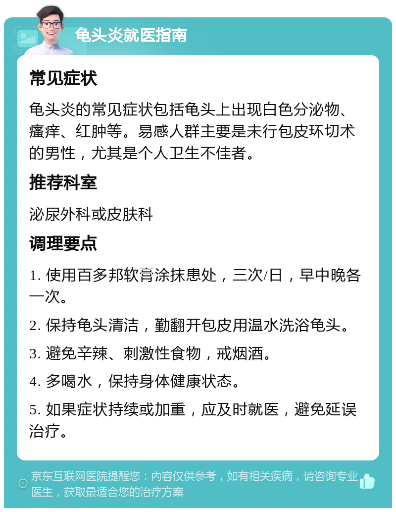 龟头炎就医指南 常见症状 龟头炎的常见症状包括龟头上出现白色分泌物、瘙痒、红肿等。易感人群主要是未行包皮环切术的男性，尤其是个人卫生不佳者。 推荐科室 泌尿外科或皮肤科 调理要点 1. 使用百多邦软膏涂抹患处，三次/日，早中晚各一次。 2. 保持龟头清洁，勤翻开包皮用温水洗浴龟头。 3. 避免辛辣、刺激性食物，戒烟酒。 4. 多喝水，保持身体健康状态。 5. 如果症状持续或加重，应及时就医，避免延误治疗。