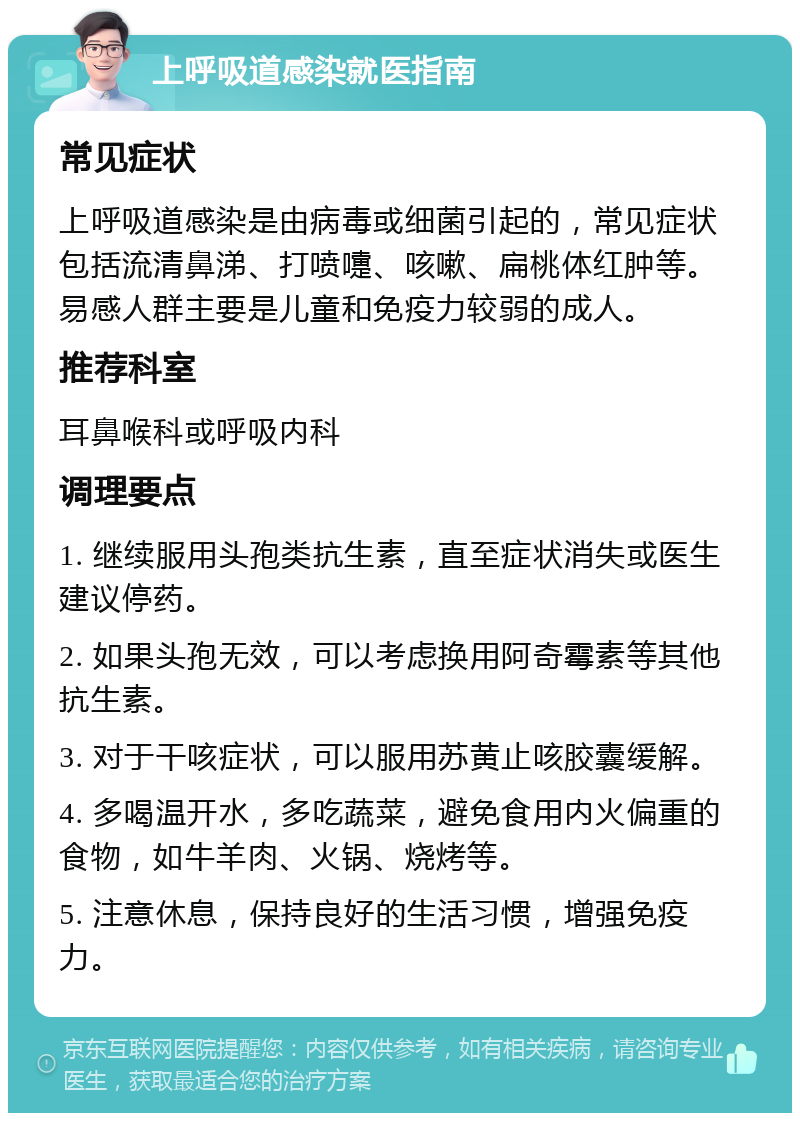 上呼吸道感染就医指南 常见症状 上呼吸道感染是由病毒或细菌引起的，常见症状包括流清鼻涕、打喷嚏、咳嗽、扁桃体红肿等。易感人群主要是儿童和免疫力较弱的成人。 推荐科室 耳鼻喉科或呼吸内科 调理要点 1. 继续服用头孢类抗生素，直至症状消失或医生建议停药。 2. 如果头孢无效，可以考虑换用阿奇霉素等其他抗生素。 3. 对于干咳症状，可以服用苏黄止咳胶囊缓解。 4. 多喝温开水，多吃蔬菜，避免食用内火偏重的食物，如牛羊肉、火锅、烧烤等。 5. 注意休息，保持良好的生活习惯，增强免疫力。