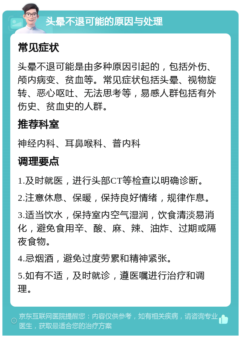 头晕不退可能的原因与处理 常见症状 头晕不退可能是由多种原因引起的，包括外伤、颅内病变、贫血等。常见症状包括头晕、视物旋转、恶心呕吐、无法思考等，易感人群包括有外伤史、贫血史的人群。 推荐科室 神经内科、耳鼻喉科、普内科 调理要点 1.及时就医，进行头部CT等检查以明确诊断。 2.注意休息、保暖，保持良好情绪，规律作息。 3.适当饮水，保持室内空气湿润，饮食清淡易消化，避免食用辛、酸、麻、辣、油炸、过期或隔夜食物。 4.忌烟酒，避免过度劳累和精神紧张。 5.如有不适，及时就诊，遵医嘱进行治疗和调理。