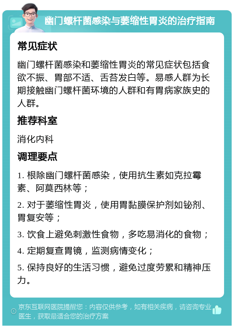 幽门螺杆菌感染与萎缩性胃炎的治疗指南 常见症状 幽门螺杆菌感染和萎缩性胃炎的常见症状包括食欲不振、胃部不适、舌苔发白等。易感人群为长期接触幽门螺杆菌环境的人群和有胃病家族史的人群。 推荐科室 消化内科 调理要点 1. 根除幽门螺杆菌感染，使用抗生素如克拉霉素、阿莫西林等； 2. 对于萎缩性胃炎，使用胃黏膜保护剂如铋剂、胃复安等； 3. 饮食上避免刺激性食物，多吃易消化的食物； 4. 定期复查胃镜，监测病情变化； 5. 保持良好的生活习惯，避免过度劳累和精神压力。