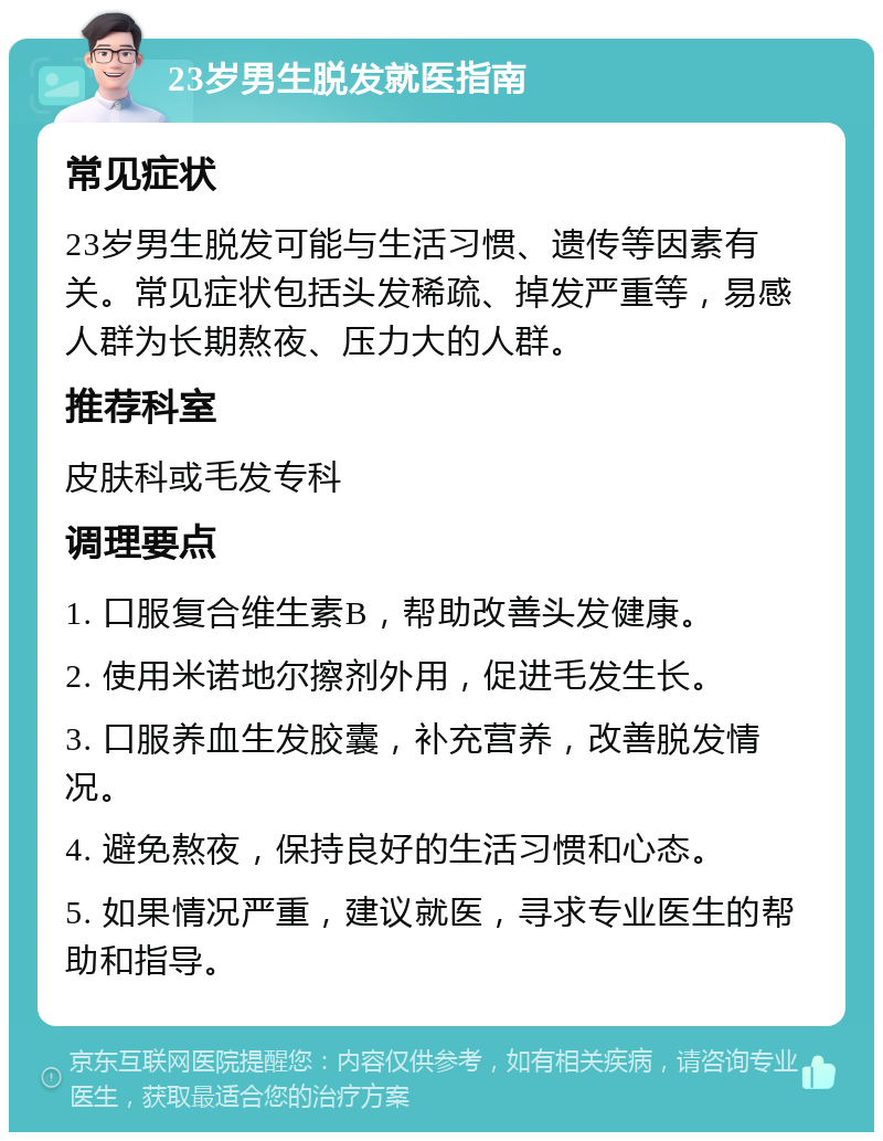 23岁男生脱发就医指南 常见症状 23岁男生脱发可能与生活习惯、遗传等因素有关。常见症状包括头发稀疏、掉发严重等，易感人群为长期熬夜、压力大的人群。 推荐科室 皮肤科或毛发专科 调理要点 1. 口服复合维生素B，帮助改善头发健康。 2. 使用米诺地尔擦剂外用，促进毛发生长。 3. 口服养血生发胶囊，补充营养，改善脱发情况。 4. 避免熬夜，保持良好的生活习惯和心态。 5. 如果情况严重，建议就医，寻求专业医生的帮助和指导。