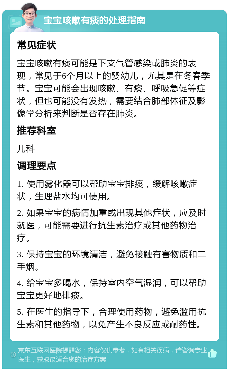 宝宝咳嗽有痰的处理指南 常见症状 宝宝咳嗽有痰可能是下支气管感染或肺炎的表现，常见于6个月以上的婴幼儿，尤其是在冬春季节。宝宝可能会出现咳嗽、有痰、呼吸急促等症状，但也可能没有发热，需要结合肺部体征及影像学分析来判断是否存在肺炎。 推荐科室 儿科 调理要点 1. 使用雾化器可以帮助宝宝排痰，缓解咳嗽症状，生理盐水均可使用。 2. 如果宝宝的病情加重或出现其他症状，应及时就医，可能需要进行抗生素治疗或其他药物治疗。 3. 保持宝宝的环境清洁，避免接触有害物质和二手烟。 4. 给宝宝多喝水，保持室内空气湿润，可以帮助宝宝更好地排痰。 5. 在医生的指导下，合理使用药物，避免滥用抗生素和其他药物，以免产生不良反应或耐药性。