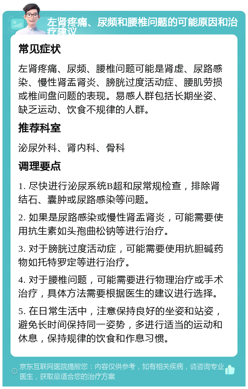 左肾疼痛、尿频和腰椎问题的可能原因和治疗建议 常见症状 左肾疼痛、尿频、腰椎问题可能是肾虚、尿路感染、慢性肾盂肾炎、膀胱过度活动症、腰肌劳损或椎间盘问题的表现。易感人群包括长期坐姿、缺乏运动、饮食不规律的人群。 推荐科室 泌尿外科、肾内科、骨科 调理要点 1. 尽快进行泌尿系统B超和尿常规检查，排除肾结石、囊肿或尿路感染等问题。 2. 如果是尿路感染或慢性肾盂肾炎，可能需要使用抗生素如头孢曲松钠等进行治疗。 3. 对于膀胱过度活动症，可能需要使用抗胆碱药物如托特罗定等进行治疗。 4. 对于腰椎问题，可能需要进行物理治疗或手术治疗，具体方法需要根据医生的建议进行选择。 5. 在日常生活中，注意保持良好的坐姿和站姿，避免长时间保持同一姿势，多进行适当的运动和休息，保持规律的饮食和作息习惯。