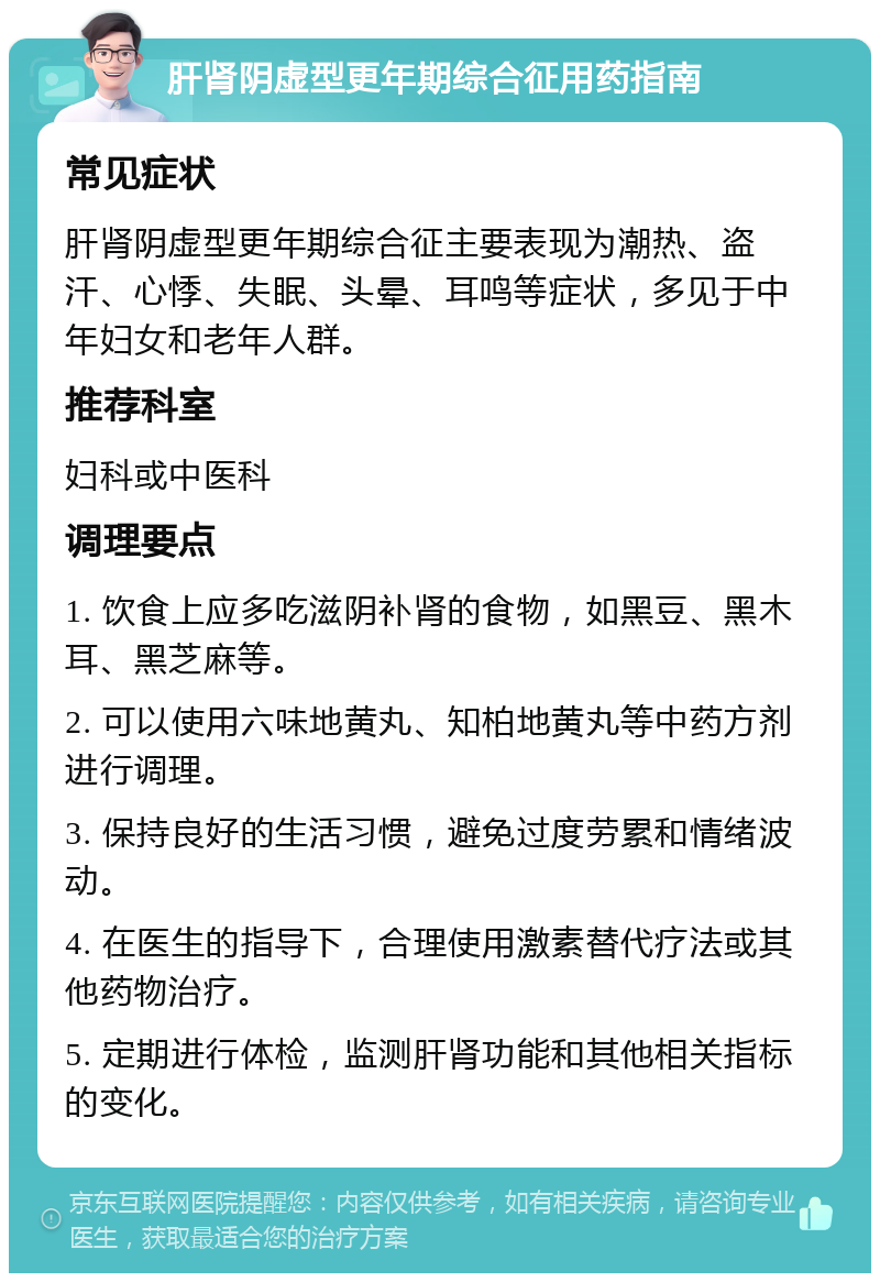 肝肾阴虚型更年期综合征用药指南 常见症状 肝肾阴虚型更年期综合征主要表现为潮热、盗汗、心悸、失眠、头晕、耳鸣等症状，多见于中年妇女和老年人群。 推荐科室 妇科或中医科 调理要点 1. 饮食上应多吃滋阴补肾的食物，如黑豆、黑木耳、黑芝麻等。 2. 可以使用六味地黄丸、知柏地黄丸等中药方剂进行调理。 3. 保持良好的生活习惯，避免过度劳累和情绪波动。 4. 在医生的指导下，合理使用激素替代疗法或其他药物治疗。 5. 定期进行体检，监测肝肾功能和其他相关指标的变化。