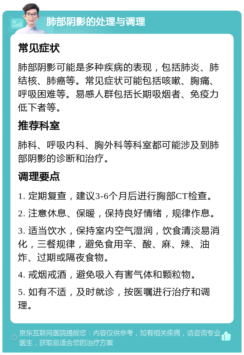 肺部阴影的处理与调理 常见症状 肺部阴影可能是多种疾病的表现，包括肺炎、肺结核、肺癌等。常见症状可能包括咳嗽、胸痛、呼吸困难等。易感人群包括长期吸烟者、免疫力低下者等。 推荐科室 肺科、呼吸内科、胸外科等科室都可能涉及到肺部阴影的诊断和治疗。 调理要点 1. 定期复查，建议3-6个月后进行胸部CT检查。 2. 注意休息、保暖，保持良好情绪，规律作息。 3. 适当饮水，保持室内空气湿润，饮食清淡易消化，三餐规律，避免食用辛、酸、麻、辣、油炸、过期或隔夜食物。 4. 戒烟戒酒，避免吸入有害气体和颗粒物。 5. 如有不适，及时就诊，按医嘱进行治疗和调理。