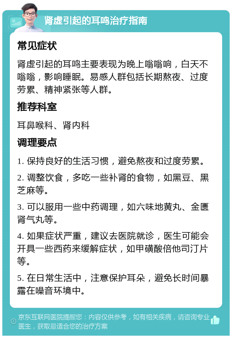 肾虚引起的耳鸣治疗指南 常见症状 肾虚引起的耳鸣主要表现为晚上嗡嗡响，白天不嗡嗡，影响睡眠。易感人群包括长期熬夜、过度劳累、精神紧张等人群。 推荐科室 耳鼻喉科、肾内科 调理要点 1. 保持良好的生活习惯，避免熬夜和过度劳累。 2. 调整饮食，多吃一些补肾的食物，如黑豆、黑芝麻等。 3. 可以服用一些中药调理，如六味地黄丸、金匮肾气丸等。 4. 如果症状严重，建议去医院就诊，医生可能会开具一些西药来缓解症状，如甲磺酸倍他司汀片等。 5. 在日常生活中，注意保护耳朵，避免长时间暴露在噪音环境中。