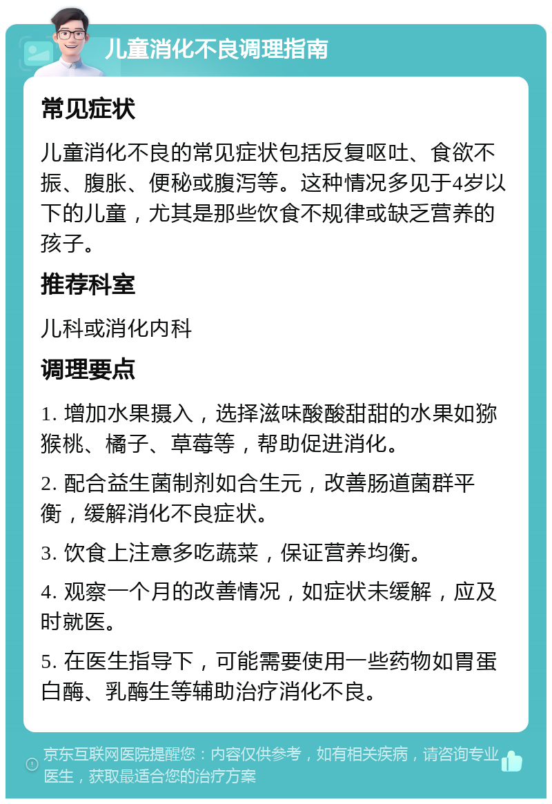 儿童消化不良调理指南 常见症状 儿童消化不良的常见症状包括反复呕吐、食欲不振、腹胀、便秘或腹泻等。这种情况多见于4岁以下的儿童，尤其是那些饮食不规律或缺乏营养的孩子。 推荐科室 儿科或消化内科 调理要点 1. 增加水果摄入，选择滋味酸酸甜甜的水果如猕猴桃、橘子、草莓等，帮助促进消化。 2. 配合益生菌制剂如合生元，改善肠道菌群平衡，缓解消化不良症状。 3. 饮食上注意多吃蔬菜，保证营养均衡。 4. 观察一个月的改善情况，如症状未缓解，应及时就医。 5. 在医生指导下，可能需要使用一些药物如胃蛋白酶、乳酶生等辅助治疗消化不良。