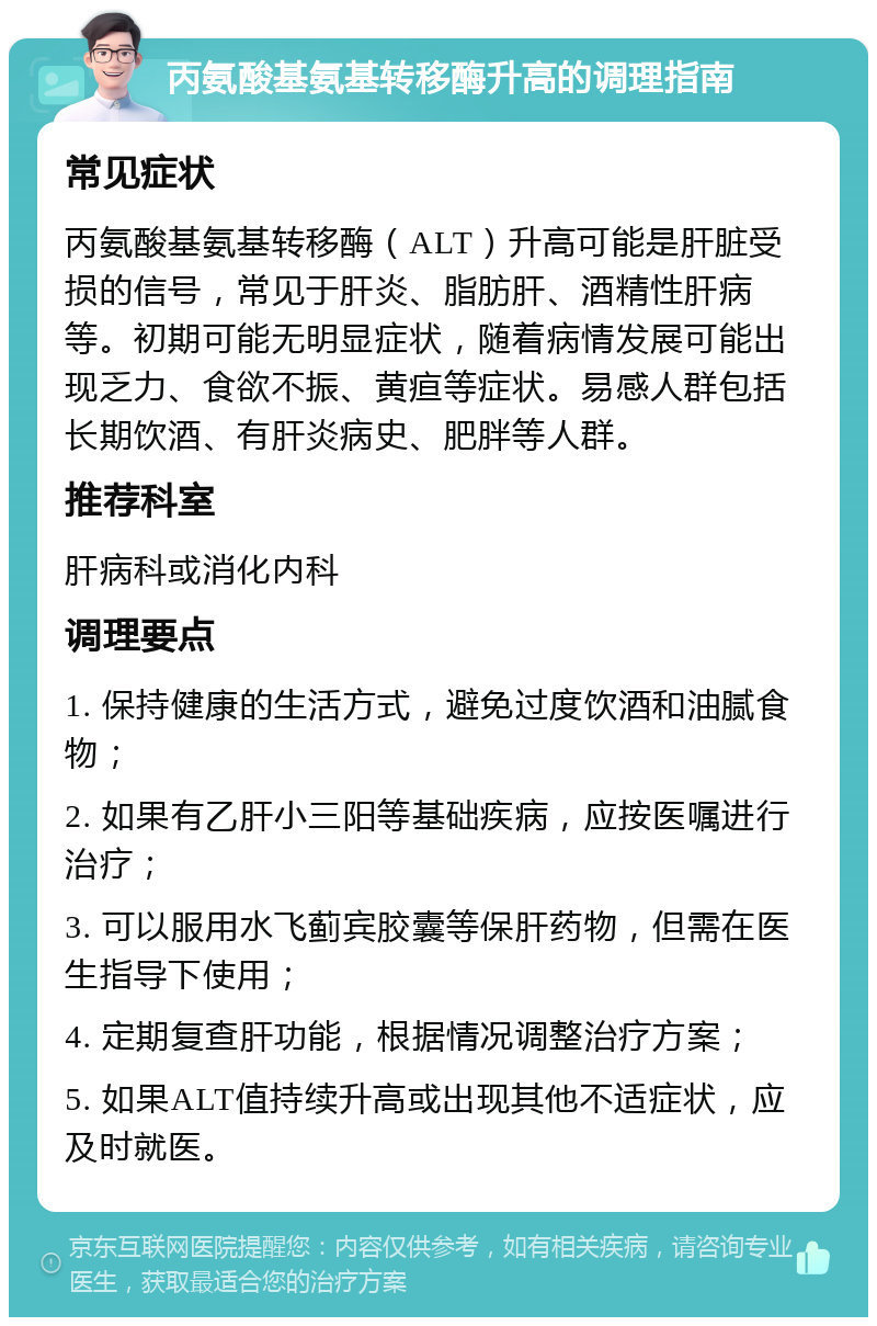 丙氨酸基氨基转移酶升高的调理指南 常见症状 丙氨酸基氨基转移酶（ALT）升高可能是肝脏受损的信号，常见于肝炎、脂肪肝、酒精性肝病等。初期可能无明显症状，随着病情发展可能出现乏力、食欲不振、黄疸等症状。易感人群包括长期饮酒、有肝炎病史、肥胖等人群。 推荐科室 肝病科或消化内科 调理要点 1. 保持健康的生活方式，避免过度饮酒和油腻食物； 2. 如果有乙肝小三阳等基础疾病，应按医嘱进行治疗； 3. 可以服用水飞蓟宾胶囊等保肝药物，但需在医生指导下使用； 4. 定期复查肝功能，根据情况调整治疗方案； 5. 如果ALT值持续升高或出现其他不适症状，应及时就医。