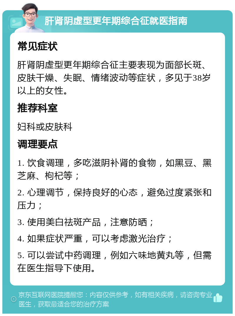 肝肾阴虚型更年期综合征就医指南 常见症状 肝肾阴虚型更年期综合征主要表现为面部长斑、皮肤干燥、失眠、情绪波动等症状，多见于38岁以上的女性。 推荐科室 妇科或皮肤科 调理要点 1. 饮食调理，多吃滋阴补肾的食物，如黑豆、黑芝麻、枸杞等； 2. 心理调节，保持良好的心态，避免过度紧张和压力； 3. 使用美白祛斑产品，注意防晒； 4. 如果症状严重，可以考虑激光治疗； 5. 可以尝试中药调理，例如六味地黄丸等，但需在医生指导下使用。