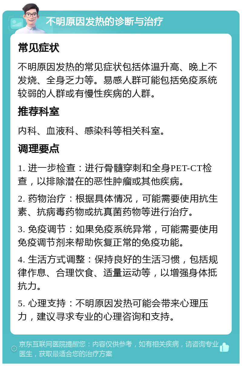 不明原因发热的诊断与治疗 常见症状 不明原因发热的常见症状包括体温升高、晚上不发烧、全身乏力等。易感人群可能包括免疫系统较弱的人群或有慢性疾病的人群。 推荐科室 内科、血液科、感染科等相关科室。 调理要点 1. 进一步检查：进行骨髓穿刺和全身PET-CT检查，以排除潜在的恶性肿瘤或其他疾病。 2. 药物治疗：根据具体情况，可能需要使用抗生素、抗病毒药物或抗真菌药物等进行治疗。 3. 免疫调节：如果免疫系统异常，可能需要使用免疫调节剂来帮助恢复正常的免疫功能。 4. 生活方式调整：保持良好的生活习惯，包括规律作息、合理饮食、适量运动等，以增强身体抵抗力。 5. 心理支持：不明原因发热可能会带来心理压力，建议寻求专业的心理咨询和支持。