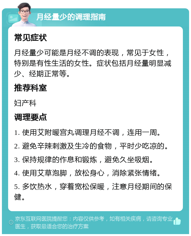 月经量少的调理指南 常见症状 月经量少可能是月经不调的表现，常见于女性，特别是有性生活的女性。症状包括月经量明显减少、经期正常等。 推荐科室 妇产科 调理要点 1. 使用艾附暖宫丸调理月经不调，连用一周。 2. 避免辛辣刺激及生冷的食物，平时少吃凉的。 3. 保持规律的作息和锻炼，避免久坐吸烟。 4. 使用艾草泡脚，放松身心，消除紧张情绪。 5. 多饮热水，穿着宽松保暖，注意月经期间的保健。