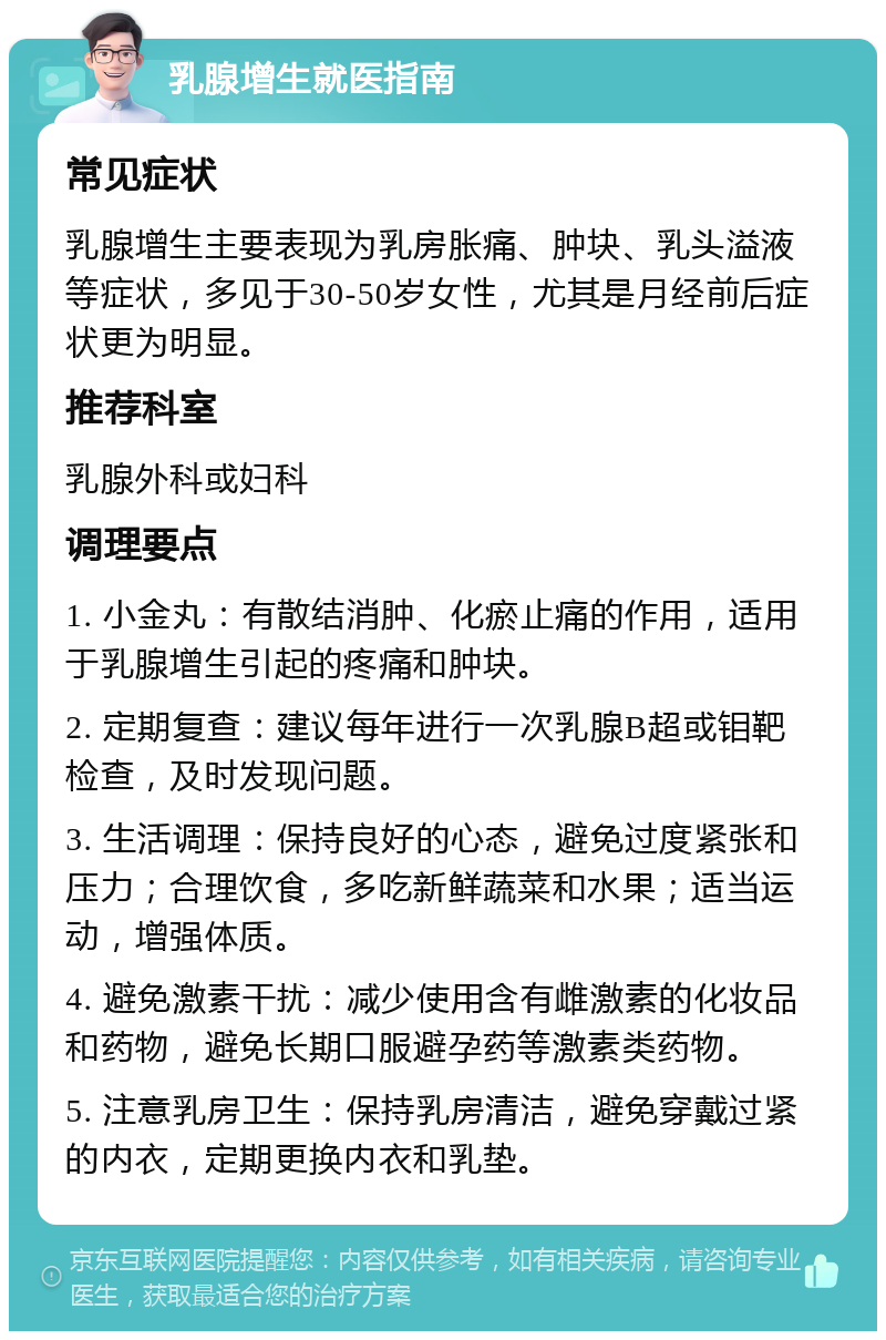 乳腺增生就医指南 常见症状 乳腺增生主要表现为乳房胀痛、肿块、乳头溢液等症状，多见于30-50岁女性，尤其是月经前后症状更为明显。 推荐科室 乳腺外科或妇科 调理要点 1. 小金丸：有散结消肿、化瘀止痛的作用，适用于乳腺增生引起的疼痛和肿块。 2. 定期复查：建议每年进行一次乳腺B超或钼靶检查，及时发现问题。 3. 生活调理：保持良好的心态，避免过度紧张和压力；合理饮食，多吃新鲜蔬菜和水果；适当运动，增强体质。 4. 避免激素干扰：减少使用含有雌激素的化妆品和药物，避免长期口服避孕药等激素类药物。 5. 注意乳房卫生：保持乳房清洁，避免穿戴过紧的内衣，定期更换内衣和乳垫。