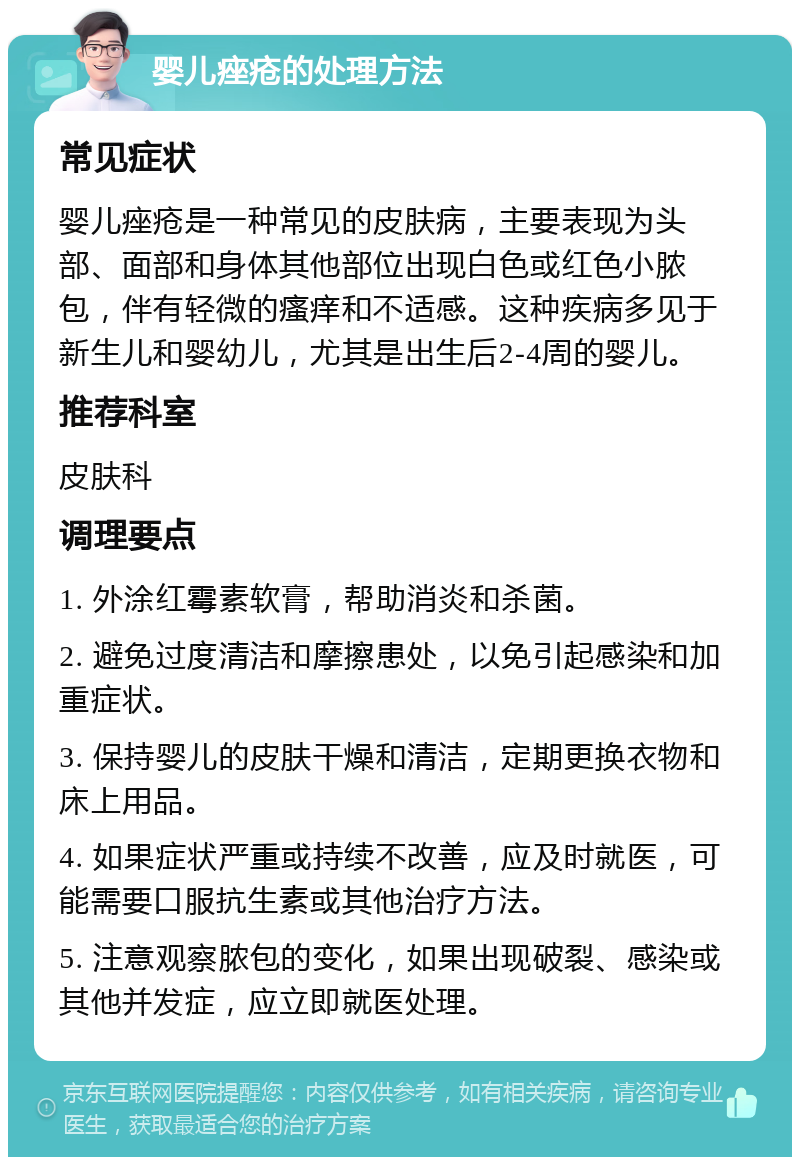 婴儿痤疮的处理方法 常见症状 婴儿痤疮是一种常见的皮肤病，主要表现为头部、面部和身体其他部位出现白色或红色小脓包，伴有轻微的瘙痒和不适感。这种疾病多见于新生儿和婴幼儿，尤其是出生后2-4周的婴儿。 推荐科室 皮肤科 调理要点 1. 外涂红霉素软膏，帮助消炎和杀菌。 2. 避免过度清洁和摩擦患处，以免引起感染和加重症状。 3. 保持婴儿的皮肤干燥和清洁，定期更换衣物和床上用品。 4. 如果症状严重或持续不改善，应及时就医，可能需要口服抗生素或其他治疗方法。 5. 注意观察脓包的变化，如果出现破裂、感染或其他并发症，应立即就医处理。