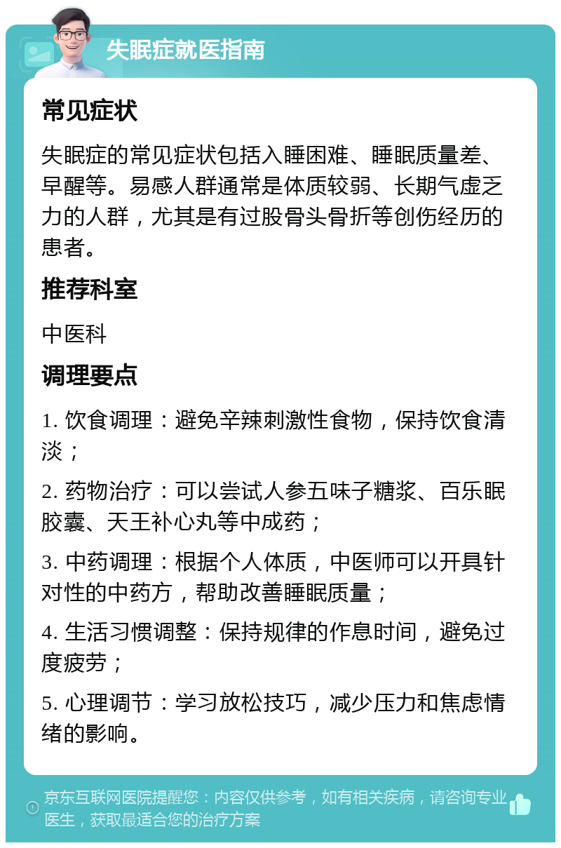 失眠症就医指南 常见症状 失眠症的常见症状包括入睡困难、睡眠质量差、早醒等。易感人群通常是体质较弱、长期气虚乏力的人群，尤其是有过股骨头骨折等创伤经历的患者。 推荐科室 中医科 调理要点 1. 饮食调理：避免辛辣刺激性食物，保持饮食清淡； 2. 药物治疗：可以尝试人参五味子糖浆、百乐眠胶囊、天王补心丸等中成药； 3. 中药调理：根据个人体质，中医师可以开具针对性的中药方，帮助改善睡眠质量； 4. 生活习惯调整：保持规律的作息时间，避免过度疲劳； 5. 心理调节：学习放松技巧，减少压力和焦虑情绪的影响。