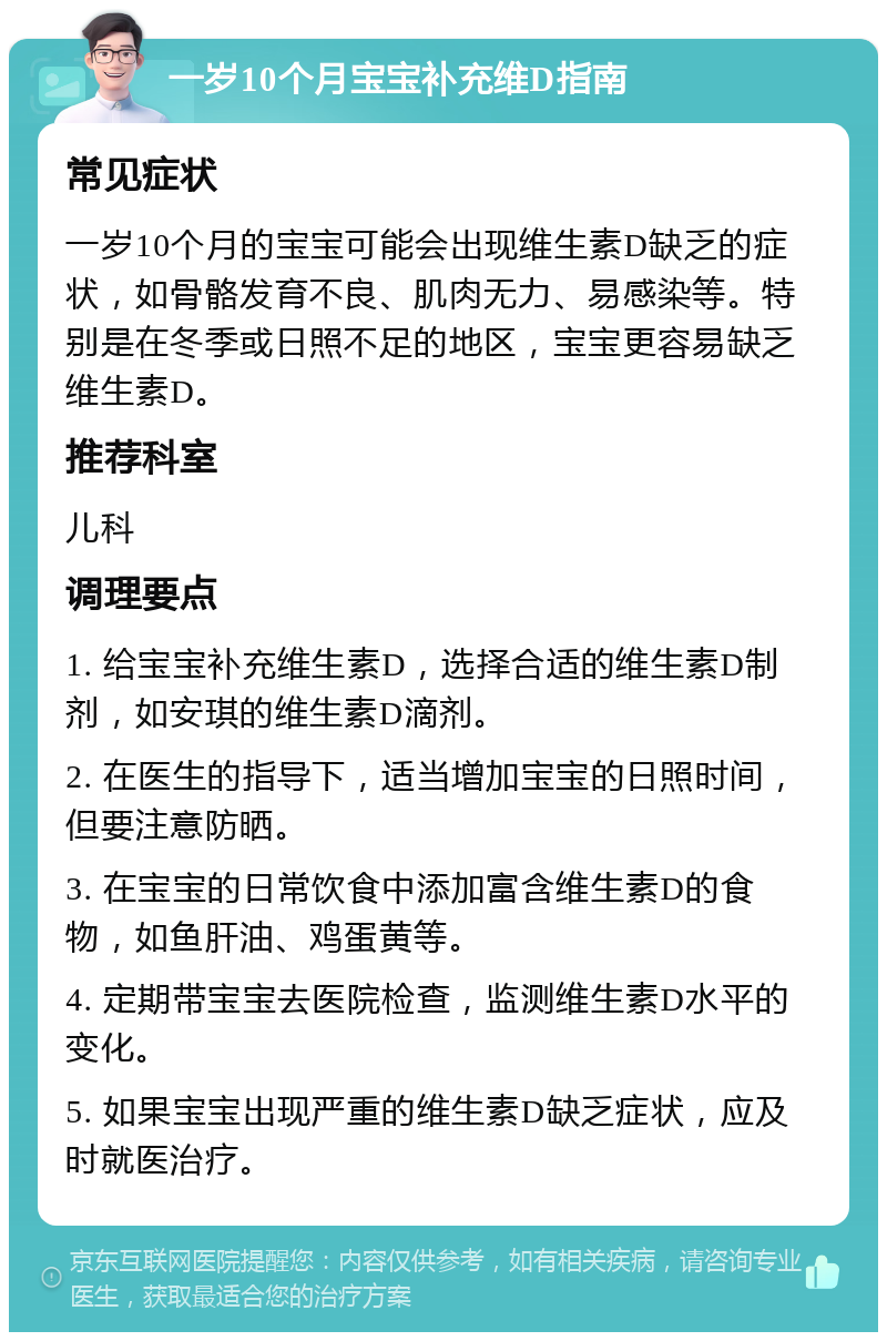 一岁10个月宝宝补充维D指南 常见症状 一岁10个月的宝宝可能会出现维生素D缺乏的症状，如骨骼发育不良、肌肉无力、易感染等。特别是在冬季或日照不足的地区，宝宝更容易缺乏维生素D。 推荐科室 儿科 调理要点 1. 给宝宝补充维生素D，选择合适的维生素D制剂，如安琪的维生素D滴剂。 2. 在医生的指导下，适当增加宝宝的日照时间，但要注意防晒。 3. 在宝宝的日常饮食中添加富含维生素D的食物，如鱼肝油、鸡蛋黄等。 4. 定期带宝宝去医院检查，监测维生素D水平的变化。 5. 如果宝宝出现严重的维生素D缺乏症状，应及时就医治疗。