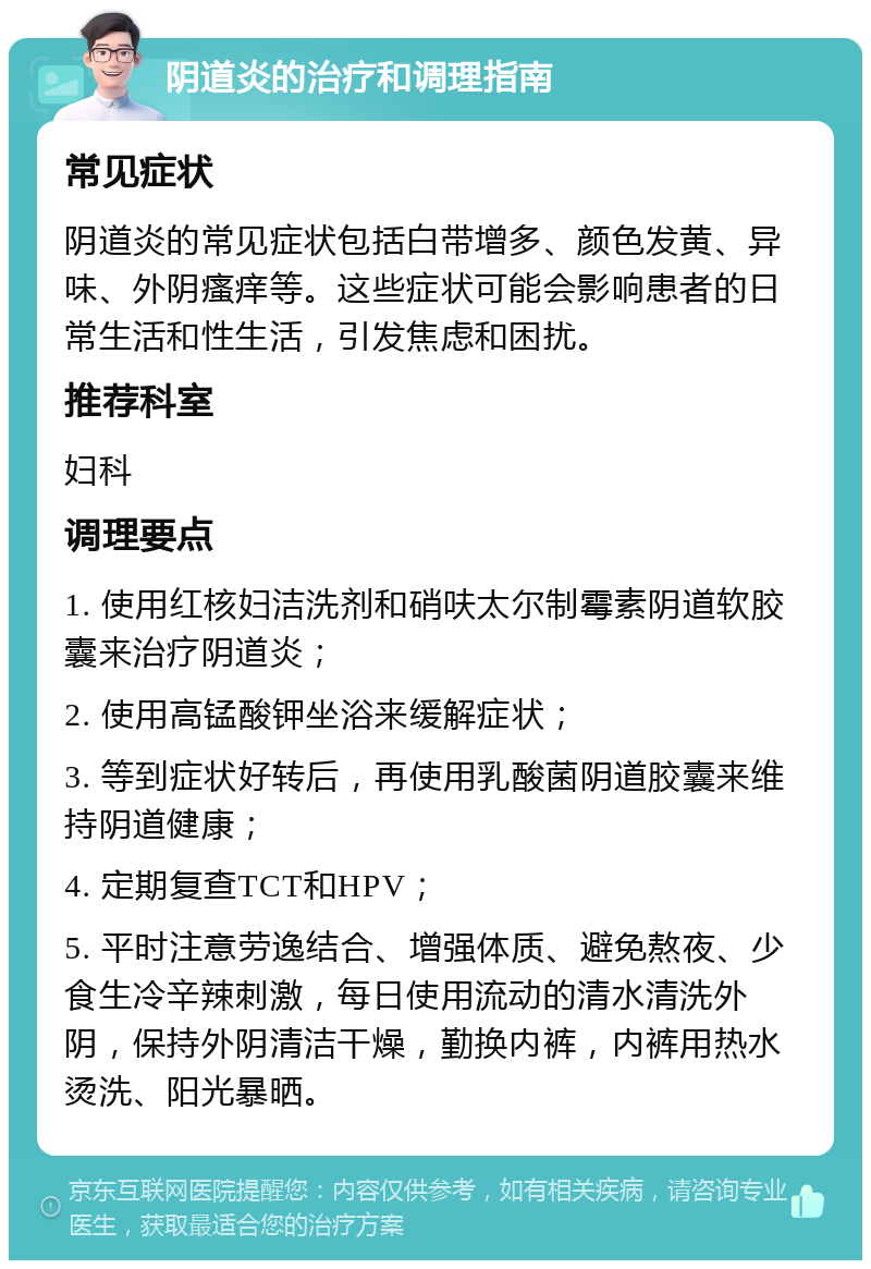 阴道炎的治疗和调理指南 常见症状 阴道炎的常见症状包括白带增多、颜色发黄、异味、外阴瘙痒等。这些症状可能会影响患者的日常生活和性生活，引发焦虑和困扰。 推荐科室 妇科 调理要点 1. 使用红核妇洁洗剂和硝呋太尔制霉素阴道软胶囊来治疗阴道炎； 2. 使用高锰酸钾坐浴来缓解症状； 3. 等到症状好转后，再使用乳酸菌阴道胶囊来维持阴道健康； 4. 定期复查TCT和HPV； 5. 平时注意劳逸结合、增强体质、避免熬夜、少食生冷辛辣刺激，每日使用流动的清水清洗外阴，保持外阴清洁干燥，勤换内裤，内裤用热水烫洗、阳光暴晒。