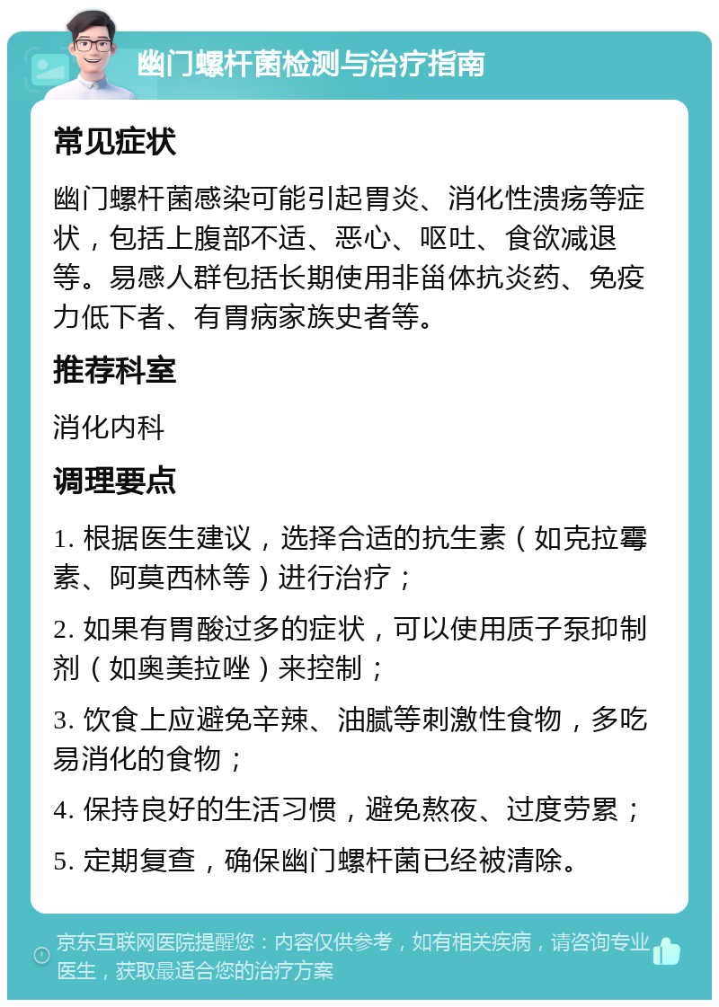 幽门螺杆菌检测与治疗指南 常见症状 幽门螺杆菌感染可能引起胃炎、消化性溃疡等症状，包括上腹部不适、恶心、呕吐、食欲减退等。易感人群包括长期使用非甾体抗炎药、免疫力低下者、有胃病家族史者等。 推荐科室 消化内科 调理要点 1. 根据医生建议，选择合适的抗生素（如克拉霉素、阿莫西林等）进行治疗； 2. 如果有胃酸过多的症状，可以使用质子泵抑制剂（如奥美拉唑）来控制； 3. 饮食上应避免辛辣、油腻等刺激性食物，多吃易消化的食物； 4. 保持良好的生活习惯，避免熬夜、过度劳累； 5. 定期复查，确保幽门螺杆菌已经被清除。