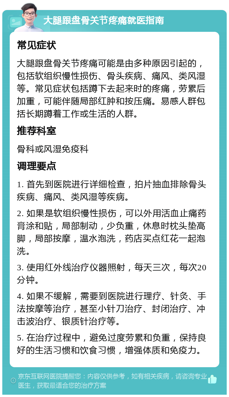 大腿跟盘骨关节疼痛就医指南 常见症状 大腿跟盘骨关节疼痛可能是由多种原因引起的，包括软组织慢性损伤、骨头疾病、痛风、类风湿等。常见症状包括蹲下去起来时的疼痛，劳累后加重，可能伴随局部红肿和按压痛。易感人群包括长期蹲着工作或生活的人群。 推荐科室 骨科或风湿免疫科 调理要点 1. 首先到医院进行详细检查，拍片抽血排除骨头疾病、痛风、类风湿等疾病。 2. 如果是软组织慢性损伤，可以外用活血止痛药膏涂和贴，局部制动，少负重，休息时枕头垫高脚，局部按摩，温水泡洗，药店买点红花一起泡洗。 3. 使用红外线治疗仪器照射，每天三次，每次20分钟。 4. 如果不缓解，需要到医院进行理疗、针灸、手法按摩等治疗，甚至小针刀治疗、封闭治疗、冲击波治疗、银质针治疗等。 5. 在治疗过程中，避免过度劳累和负重，保持良好的生活习惯和饮食习惯，增强体质和免疫力。