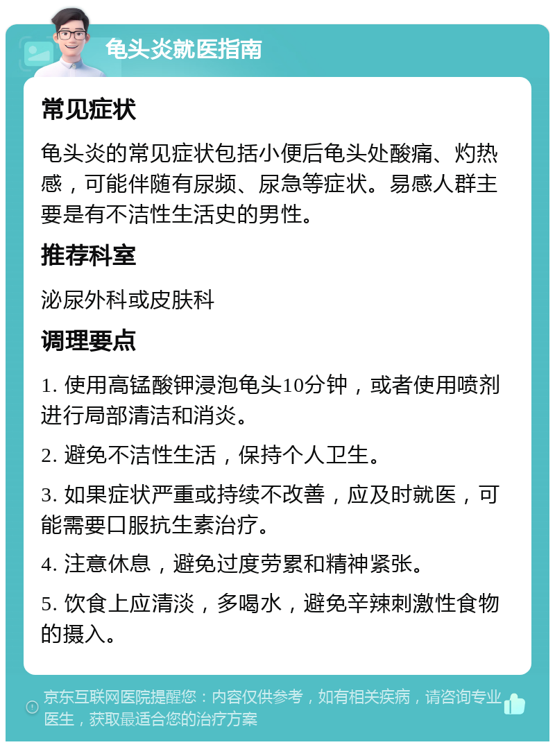 龟头炎就医指南 常见症状 龟头炎的常见症状包括小便后龟头处酸痛、灼热感，可能伴随有尿频、尿急等症状。易感人群主要是有不洁性生活史的男性。 推荐科室 泌尿外科或皮肤科 调理要点 1. 使用高锰酸钾浸泡龟头10分钟，或者使用喷剂进行局部清洁和消炎。 2. 避免不洁性生活，保持个人卫生。 3. 如果症状严重或持续不改善，应及时就医，可能需要口服抗生素治疗。 4. 注意休息，避免过度劳累和精神紧张。 5. 饮食上应清淡，多喝水，避免辛辣刺激性食物的摄入。