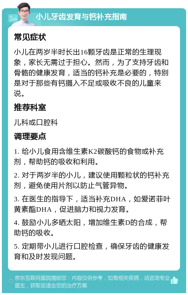 小儿牙齿发育与钙补充指南 常见症状 小儿在两岁半时长出16颗牙齿是正常的生理现象，家长无需过于担心。然而，为了支持牙齿和骨骼的健康发育，适当的钙补充是必要的，特别是对于那些有钙摄入不足或吸收不良的儿童来说。 推荐科室 儿科或口腔科 调理要点 1. 给小儿食用含维生素K2碳酸钙的食物或补充剂，帮助钙的吸收和利用。 2. 对于两岁半的小儿，建议使用颗粒状的钙补充剂，避免使用片剂以防止气管异物。 3. 在医生的指导下，适当补充DHA，如爱诺菲叶黄素酯DHA，促进脑力和视力发育。 4. 鼓励小儿多晒太阳，增加维生素D的合成，帮助钙的吸收。 5. 定期带小儿进行口腔检查，确保牙齿的健康发育和及时发现问题。