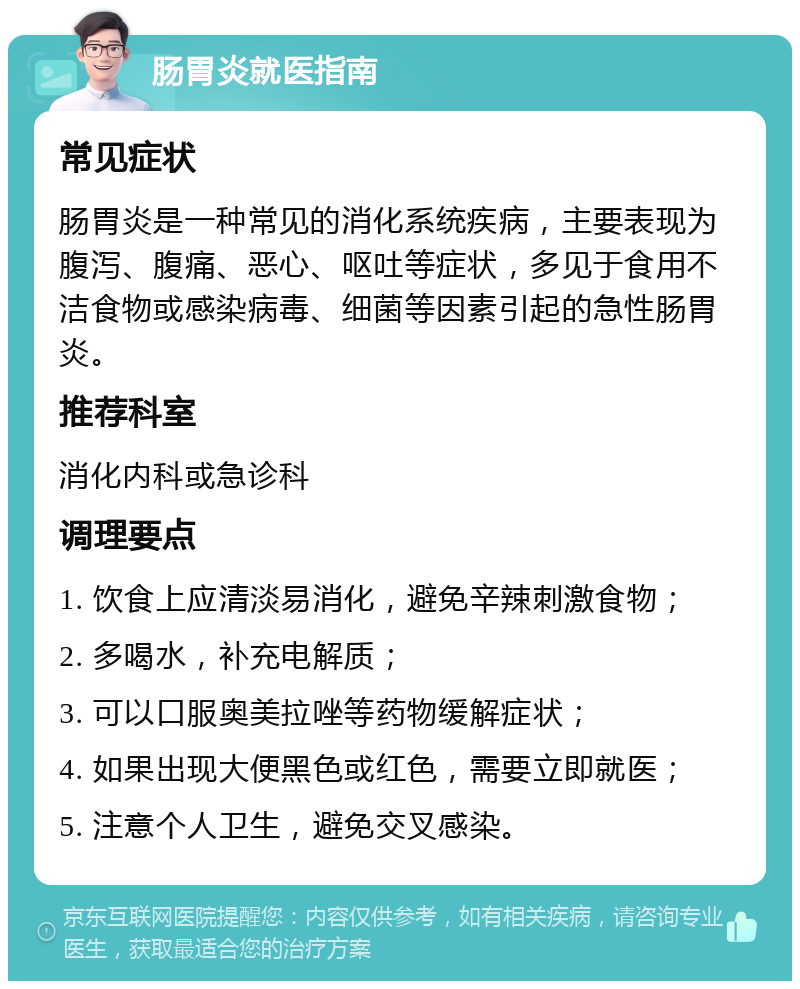 肠胃炎就医指南 常见症状 肠胃炎是一种常见的消化系统疾病，主要表现为腹泻、腹痛、恶心、呕吐等症状，多见于食用不洁食物或感染病毒、细菌等因素引起的急性肠胃炎。 推荐科室 消化内科或急诊科 调理要点 1. 饮食上应清淡易消化，避免辛辣刺激食物； 2. 多喝水，补充电解质； 3. 可以口服奥美拉唑等药物缓解症状； 4. 如果出现大便黑色或红色，需要立即就医； 5. 注意个人卫生，避免交叉感染。