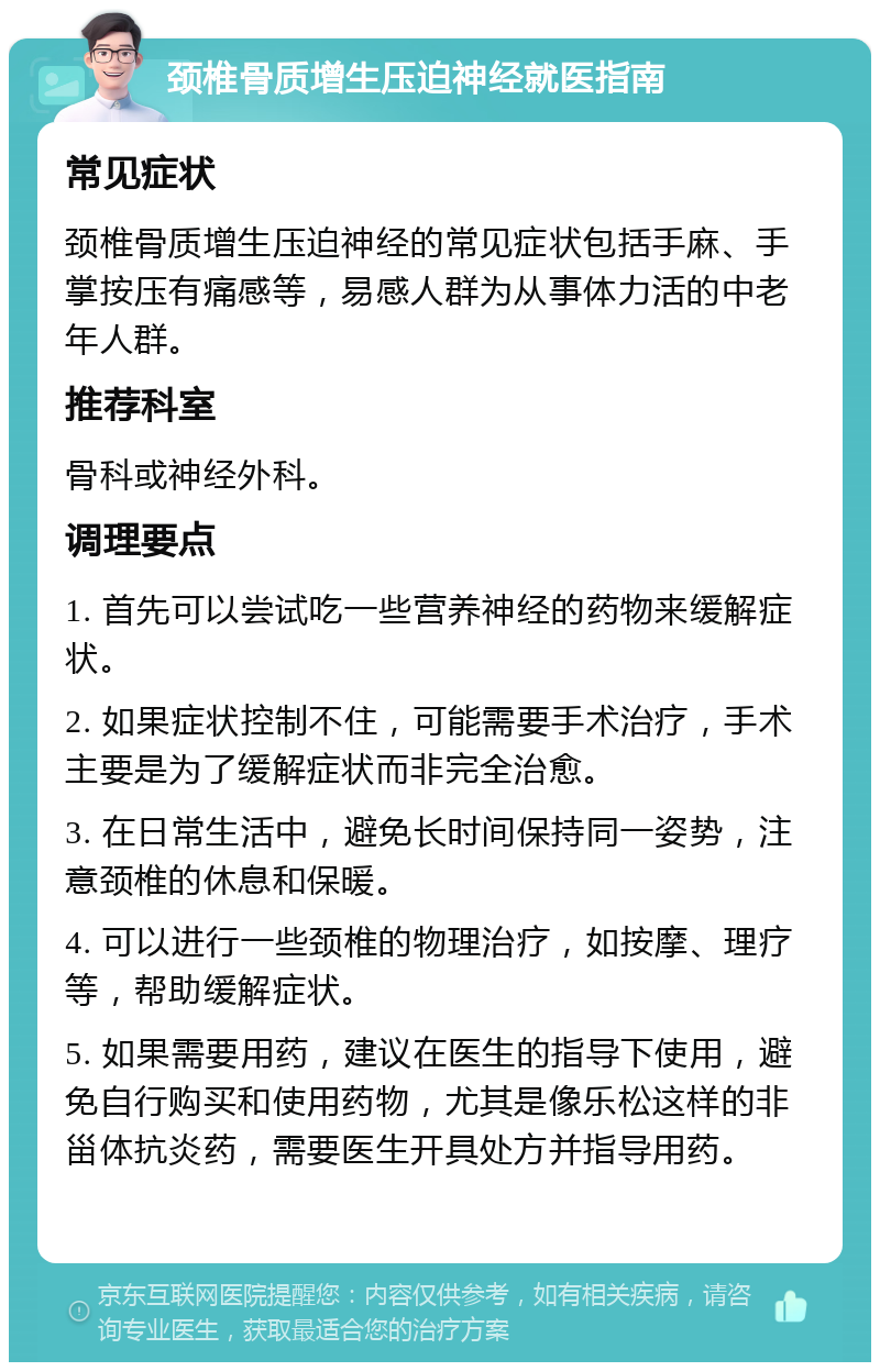 颈椎骨质增生压迫神经就医指南 常见症状 颈椎骨质增生压迫神经的常见症状包括手麻、手掌按压有痛感等，易感人群为从事体力活的中老年人群。 推荐科室 骨科或神经外科。 调理要点 1. 首先可以尝试吃一些营养神经的药物来缓解症状。 2. 如果症状控制不住，可能需要手术治疗，手术主要是为了缓解症状而非完全治愈。 3. 在日常生活中，避免长时间保持同一姿势，注意颈椎的休息和保暖。 4. 可以进行一些颈椎的物理治疗，如按摩、理疗等，帮助缓解症状。 5. 如果需要用药，建议在医生的指导下使用，避免自行购买和使用药物，尤其是像乐松这样的非甾体抗炎药，需要医生开具处方并指导用药。